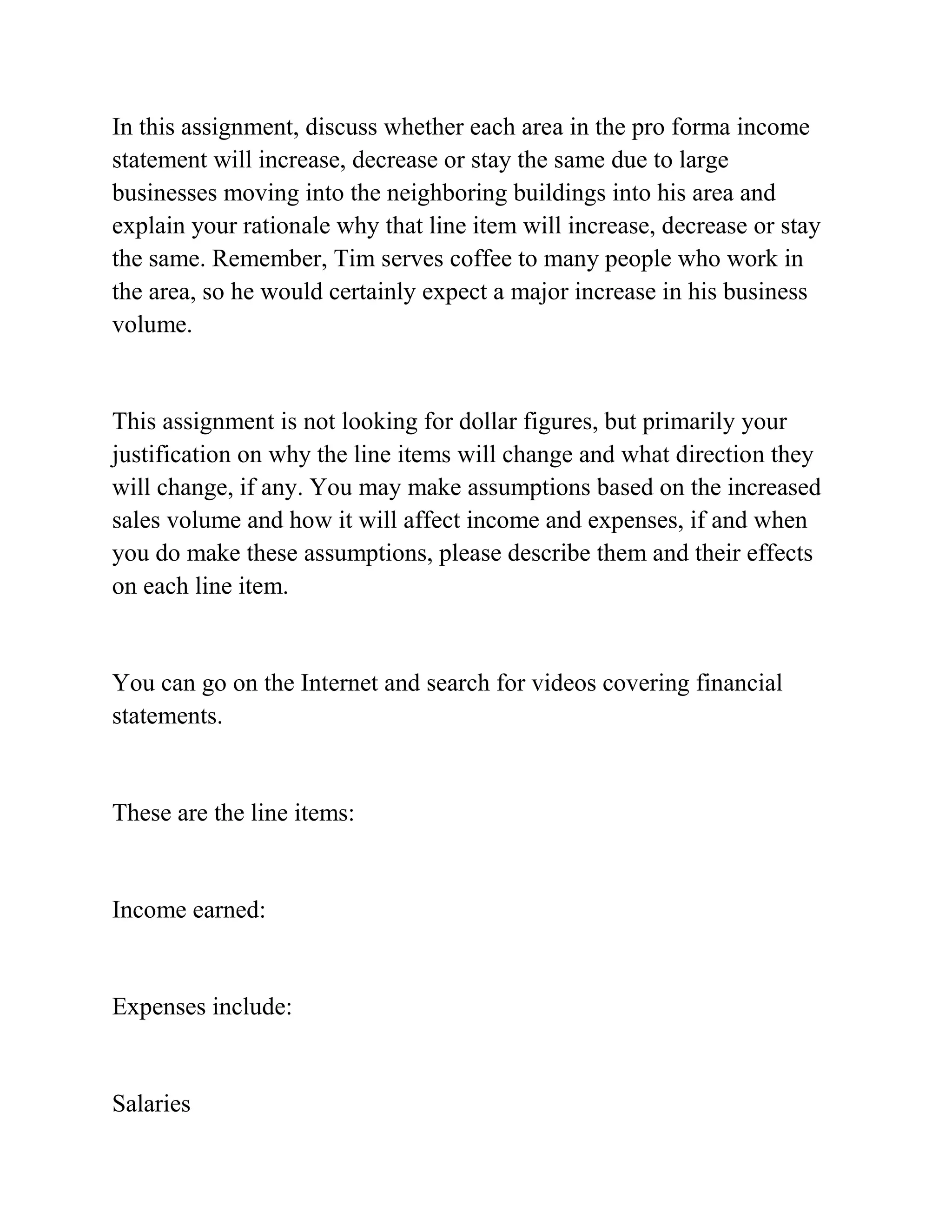 In this assignment, discuss whether each area in the pro forma income
statement will increase, decrease or stay the same due to large
businesses moving into the neighboring buildings into his area and
explain your rationale why that line item will increase, decrease or stay
the same. Remember, Tim serves coffee to many people who work in
the area, so he would certainly expect a major increase in his business
volume.
This assignment is not looking for dollar figures, but primarily your
justification on why the line items will change and what direction they
will change, if any. You may make assumptions based on the increased
sales volume and how it will affect income and expenses, if and when
you do make these assumptions, please describe them and their effects
on each line item.
You can go on the Internet and search for videos covering financial
statements.
These are the line items:
Income earned:
Expenses include:
Salaries
 