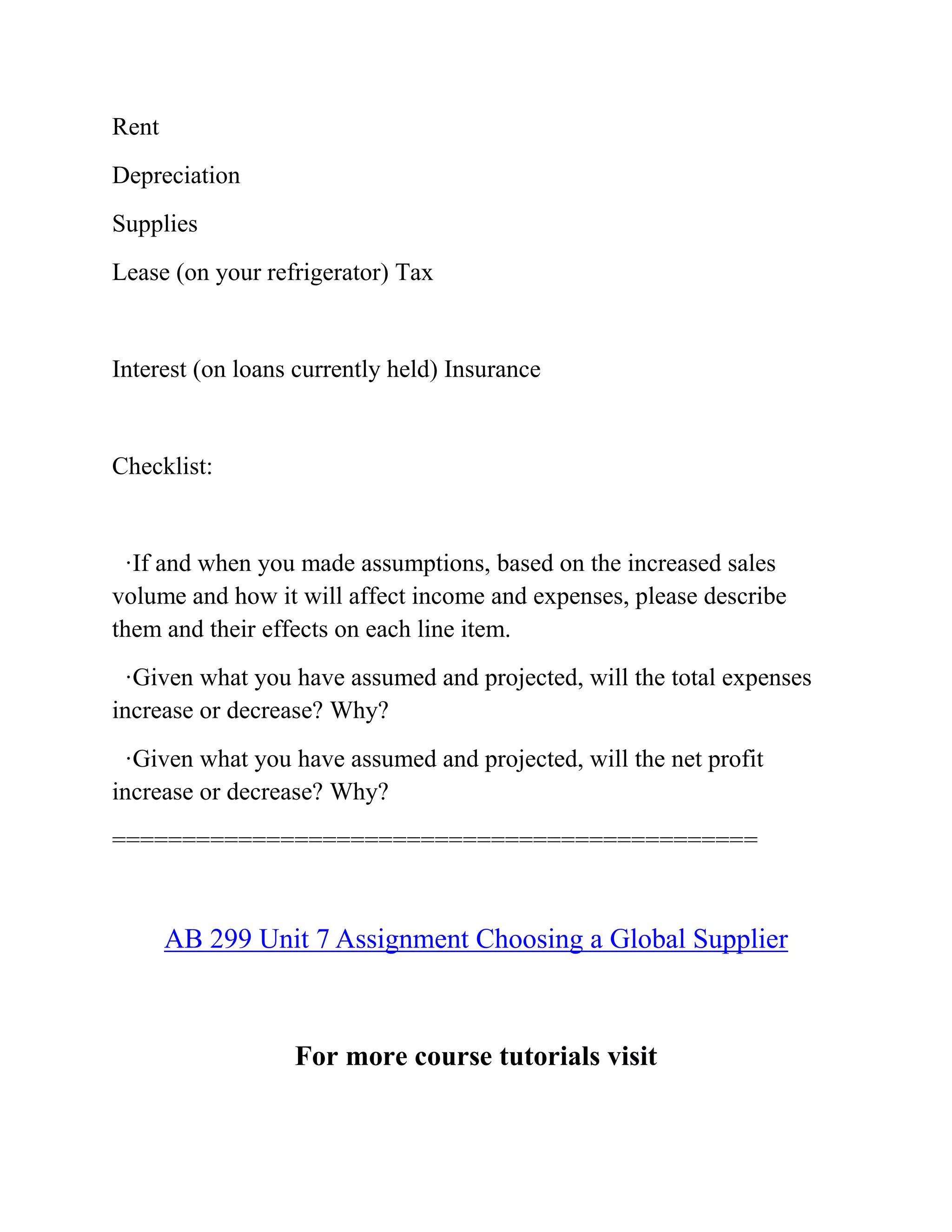 Rent
Depreciation
Supplies
Lease (on your refrigerator) Tax
Interest (on loans currently held) Insurance
Checklist:
·If and when you made assumptions, based on the increased sales
volume and how it will affect income and expenses, please describe
them and their effects on each line item.
·Given what you have assumed and projected, will the total expenses
increase or decrease? Why?
·Given what you have assumed and projected, will the net profit
increase or decrease? Why?
==============================================
AB 299 Unit 7 Assignment Choosing a Global Supplier
For more course tutorials visit
 