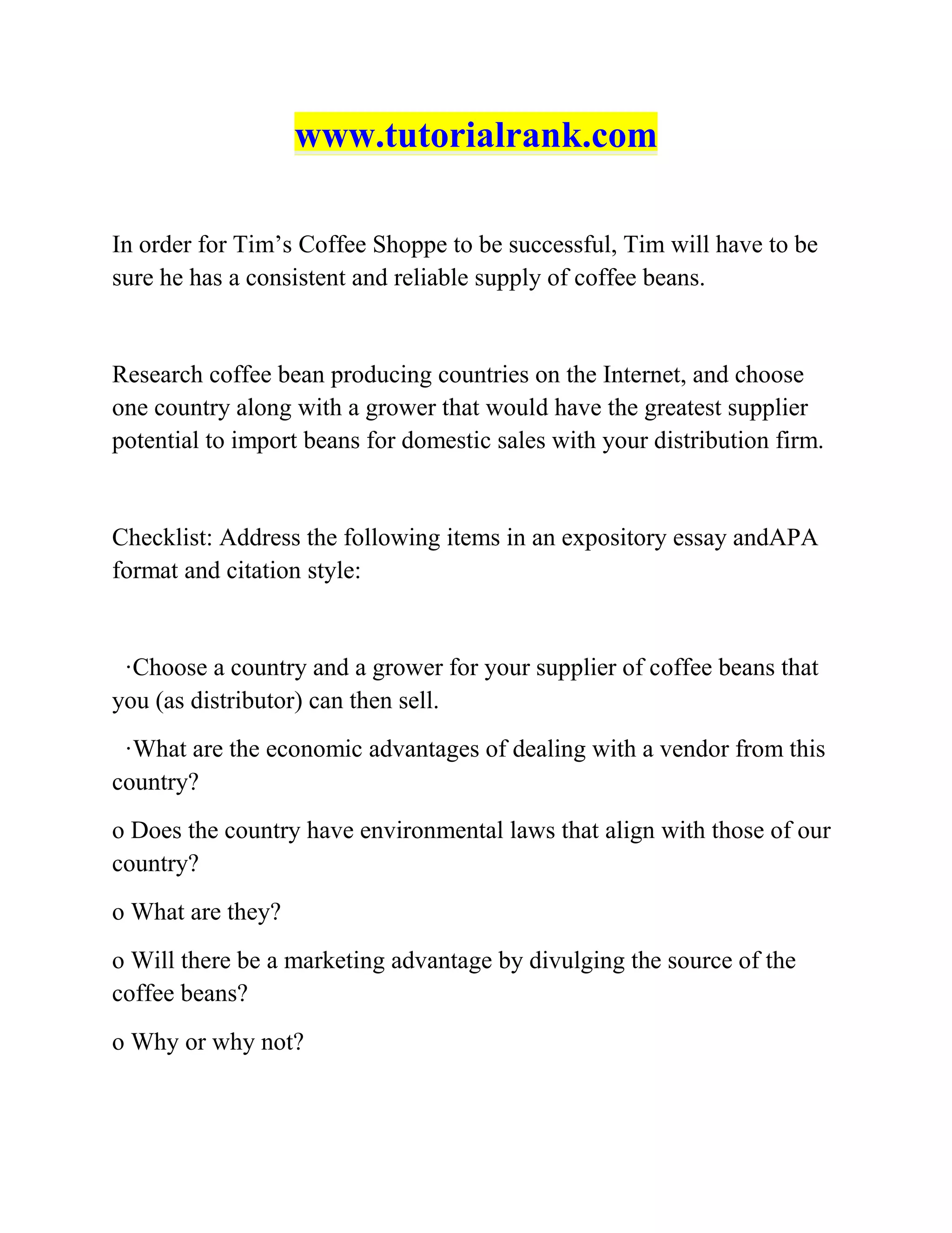 www.tutorialrank.com
In order for Tim’s Coffee Shoppe to be successful, Tim will have to be
sure he has a consistent and reliable supply of coffee beans.
Research coffee bean producing countries on the Internet, and choose
one country along with a grower that would have the greatest supplier
potential to import beans for domestic sales with your distribution firm.
Checklist: Address the following items in an expository essay andAPA
format and citation style:
·Choose a country and a grower for your supplier of coffee beans that
you (as distributor) can then sell.
·What are the economic advantages of dealing with a vendor from this
country?
o Does the country have environmental laws that align with those of our
country?
o What are they?
o Will there be a marketing advantage by divulging the source of the
coffee beans?
o Why or why not?
 
