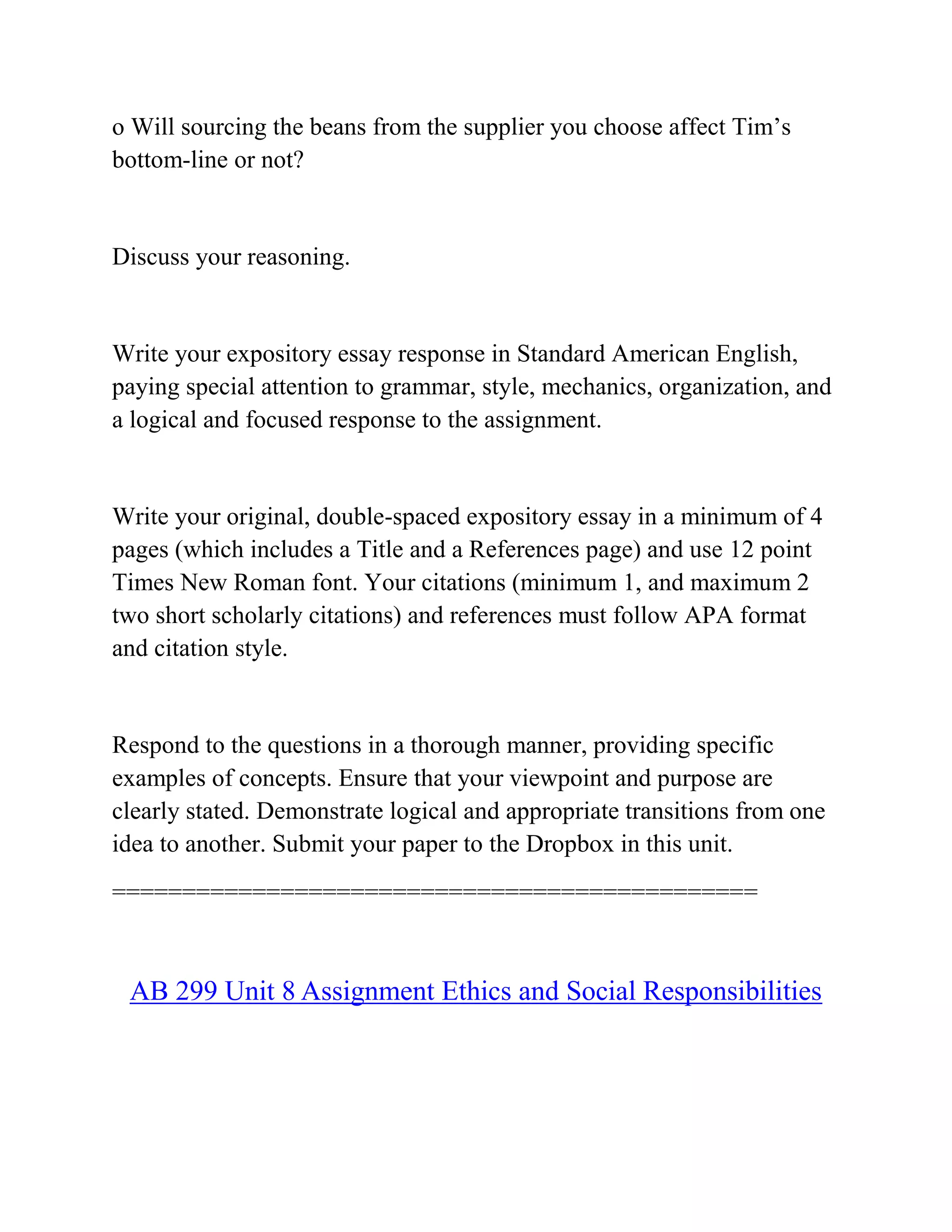 o Will sourcing the beans from the supplier you choose affect Tim’s
bottom-line or not?
Discuss your reasoning.
Write your expository essay response in Standard American English,
paying special attention to grammar, style, mechanics, organization, and
a logical and focused response to the assignment.
Write your original, double-spaced expository essay in a minimum of 4
pages (which includes a Title and a References page) and use 12 point
Times New Roman font. Your citations (minimum 1, and maximum 2
two short scholarly citations) and references must follow APA format
and citation style.
Respond to the questions in a thorough manner, providing specific
examples of concepts. Ensure that your viewpoint and purpose are
clearly stated. Demonstrate logical and appropriate transitions from one
idea to another. Submit your paper to the Dropbox in this unit.
==============================================
AB 299 Unit 8 Assignment Ethics and Social Responsibilities
 