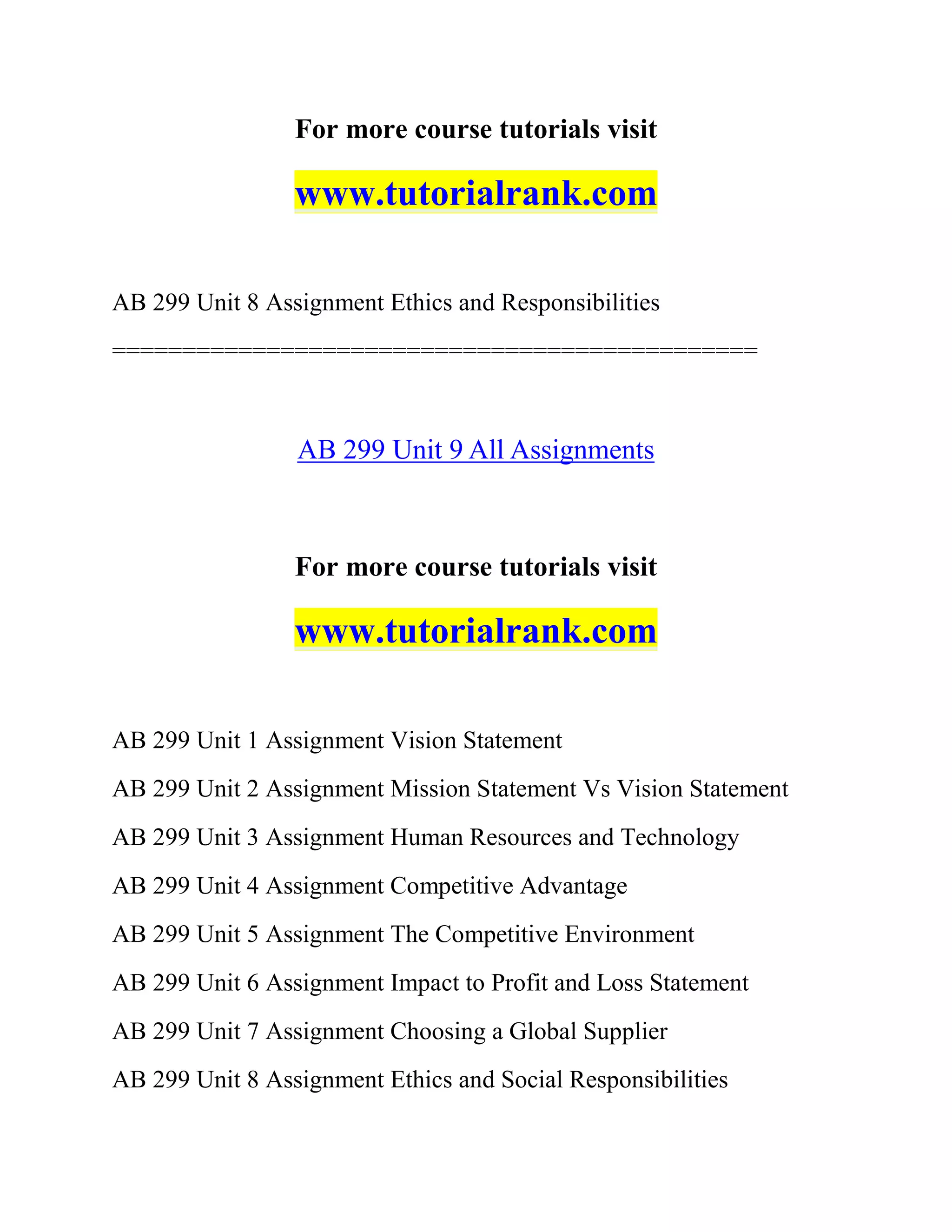 For more course tutorials visit
www.tutorialrank.com
AB 299 Unit 8 Assignment Ethics and Responsibilities
==============================================
AB 299 Unit 9 All Assignments
For more course tutorials visit
www.tutorialrank.com
AB 299 Unit 1 Assignment Vision Statement
AB 299 Unit 2 Assignment Mission Statement Vs Vision Statement
AB 299 Unit 3 Assignment Human Resources and Technology
AB 299 Unit 4 Assignment Competitive Advantage
AB 299 Unit 5 Assignment The Competitive Environment
AB 299 Unit 6 Assignment Impact to Profit and Loss Statement
AB 299 Unit 7 Assignment Choosing a Global Supplier
AB 299 Unit 8 Assignment Ethics and Social Responsibilities
 