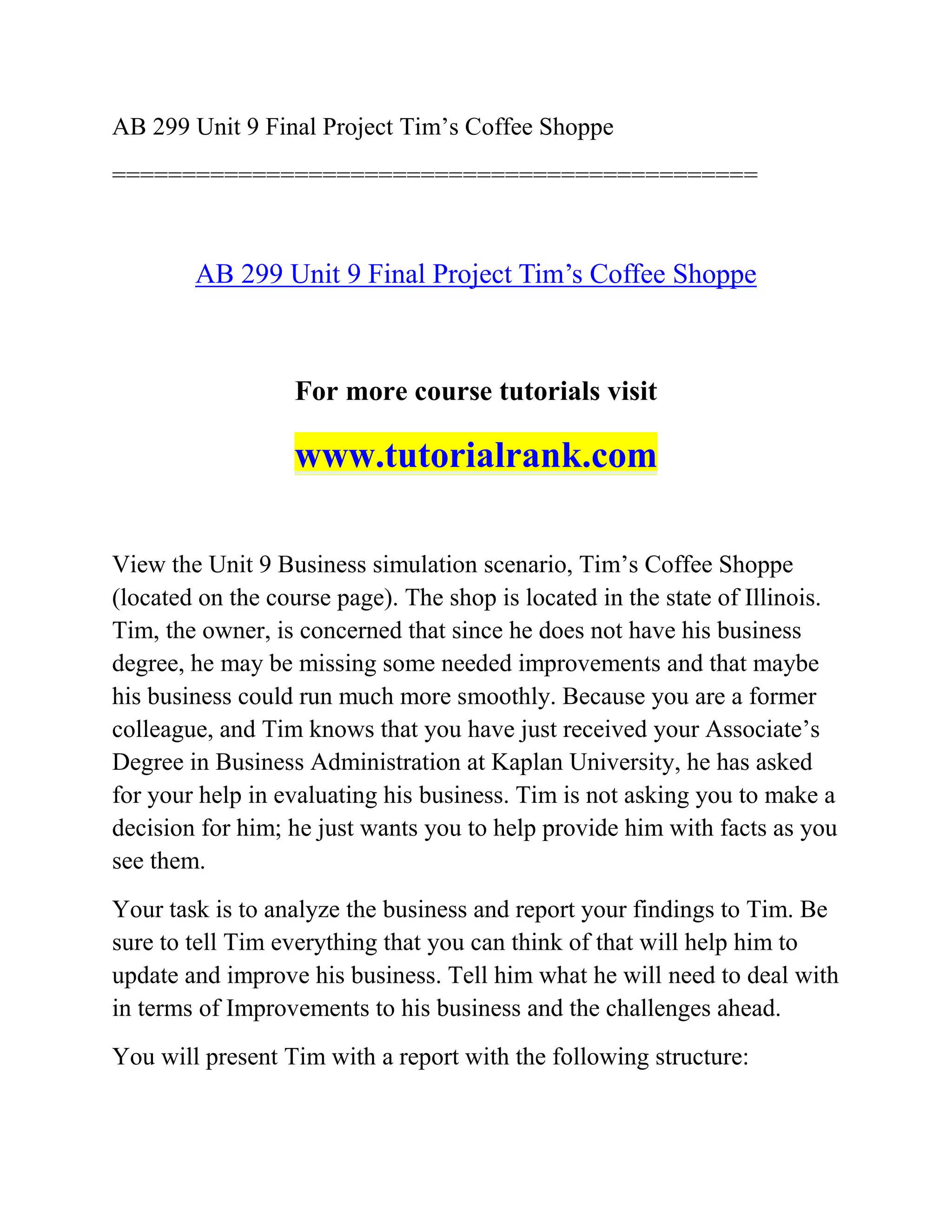 AB 299 Unit 9 Final Project Tim’s Coffee Shoppe
==============================================
AB 299 Unit 9 Final Project Tim’s Coffee Shoppe
For more course tutorials visit
www.tutorialrank.com
View the Unit 9 Business simulation scenario, Tim’s Coffee Shoppe
(located on the course page). The shop is located in the state of Illinois.
Tim, the owner, is concerned that since he does not have his business
degree, he may be missing some needed improvements and that maybe
his business could run much more smoothly. Because you are a former
colleague, and Tim knows that you have just received your Associate’s
Degree in Business Administration at Kaplan University, he has asked
for your help in evaluating his business. Tim is not asking you to make a
decision for him; he just wants you to help provide him with facts as you
see them.
Your task is to analyze the business and report your findings to Tim. Be
sure to tell Tim everything that you can think of that will help him to
update and improve his business. Tell him what he will need to deal with
in terms of Improvements to his business and the challenges ahead.
You will present Tim with a report with the following structure:
 