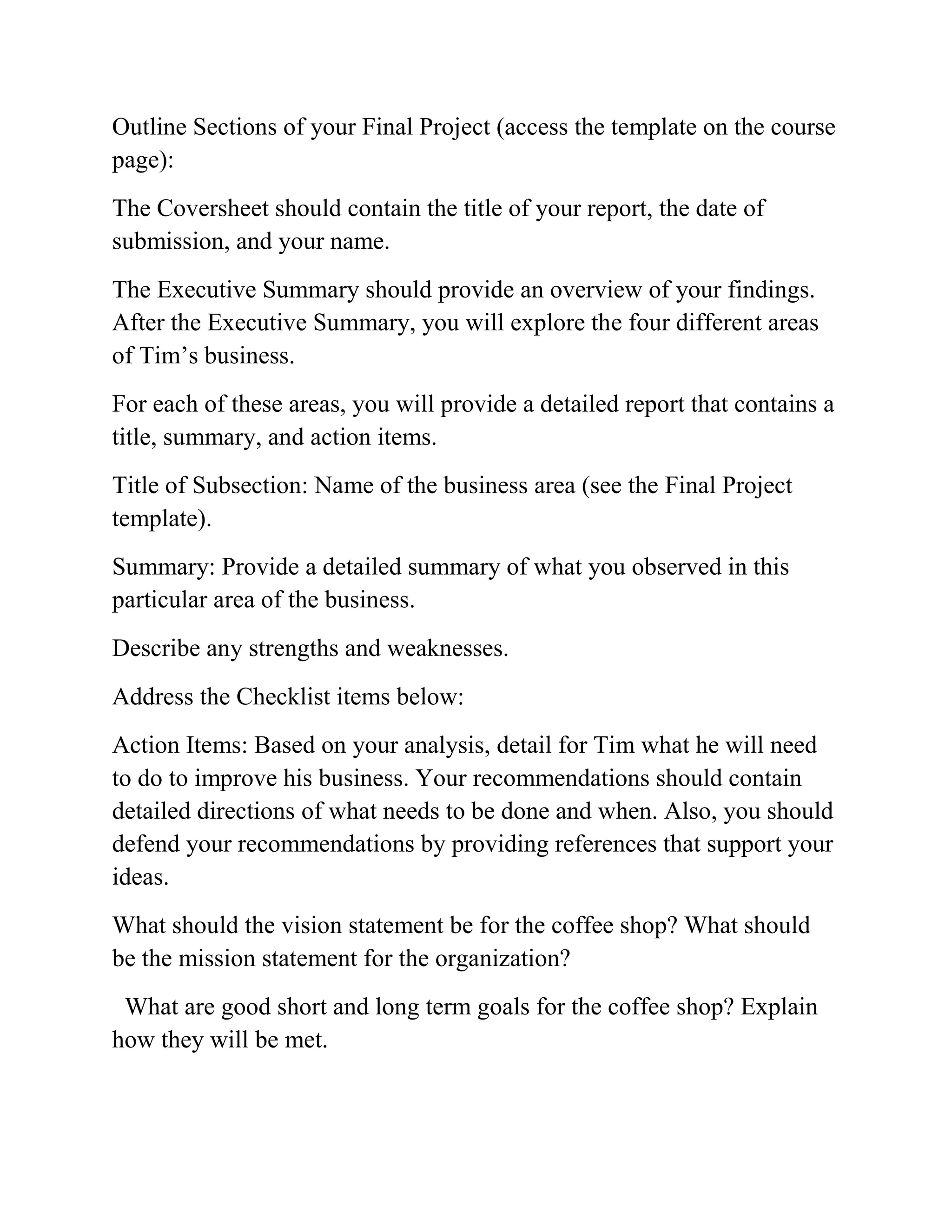 Outline Sections of your Final Project (access the template on the course
page):
The Coversheet should contain the title of your report, the date of
submission, and your name.
The Executive Summary should provide an overview of your findings.
After the Executive Summary, you will explore the four different areas
of Tim’s business.
For each of these areas, you will provide a detailed report that contains a
title, summary, and action items.
Title of Subsection: Name of the business area (see the Final Project
template).
Summary: Provide a detailed summary of what you observed in this
particular area of the business.
Describe any strengths and weaknesses.
Address the Checklist items below:
Action Items: Based on your analysis, detail for Tim what he will need
to do to improve his business. Your recommendations should contain
detailed directions of what needs to be done and when. Also, you should
defend your recommendations by providing references that support your
ideas.
What should the vision statement be for the coffee shop? What should
be the mission statement for the organization?
What are good short and long term goals for the coffee shop? Explain
how they will be met.
 