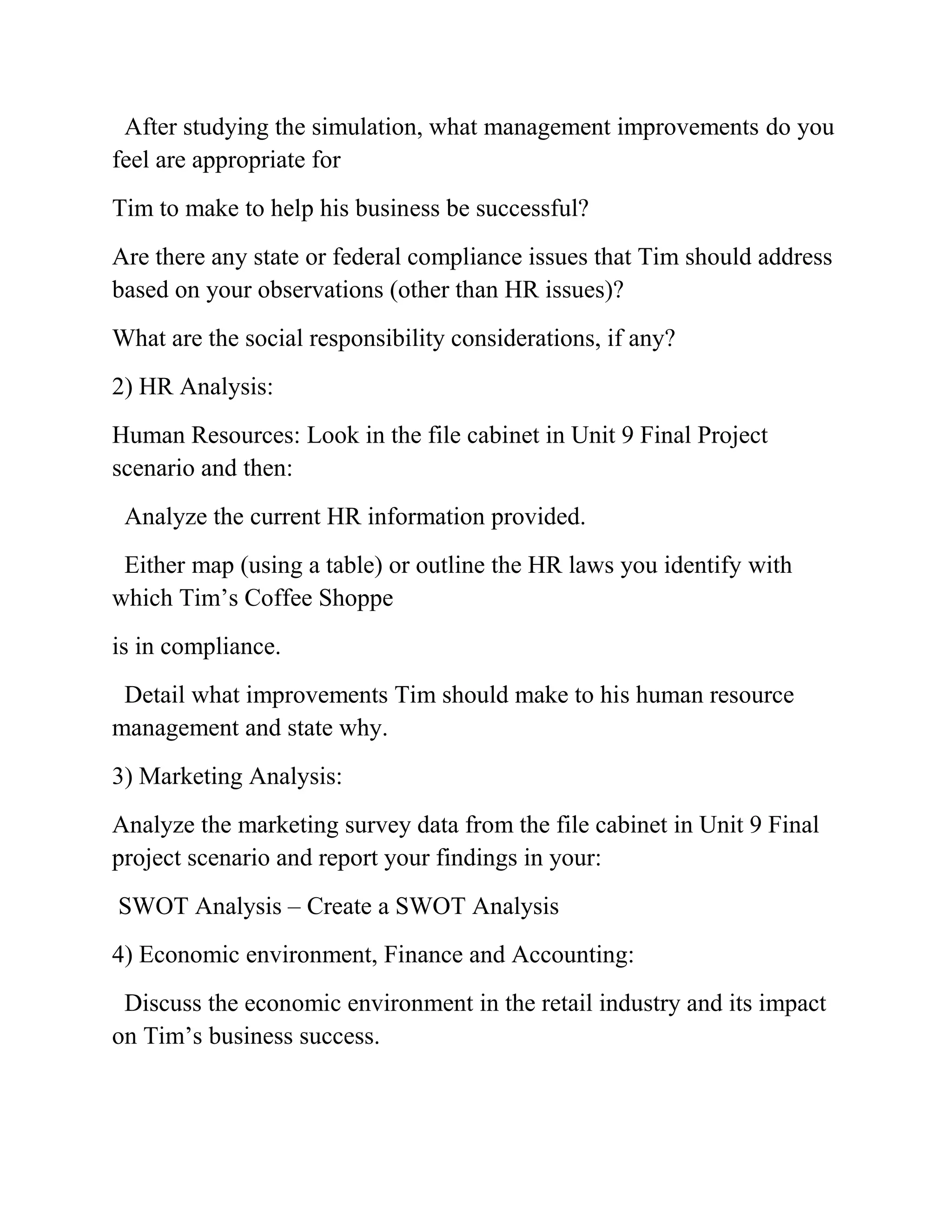 After studying the simulation, what management improvements do you
feel are appropriate for
Tim to make to help his business be successful?
Are there any state or federal compliance issues that Tim should address
based on your observations (other than HR issues)?
What are the social responsibility considerations, if any?
2) HR Analysis:
Human Resources: Look in the file cabinet in Unit 9 Final Project
scenario and then:
Analyze the current HR information provided.
Either map (using a table) or outline the HR laws you identify with
which Tim’s Coffee Shoppe
is in compliance.
Detail what improvements Tim should make to his human resource
management and state why.
3) Marketing Analysis:
Analyze the marketing survey data from the file cabinet in Unit 9 Final
project scenario and report your findings in your:
SWOT Analysis – Create a SWOT Analysis
4) Economic environment, Finance and Accounting:
Discuss the economic environment in the retail industry and its impact
on Tim’s business success.
 