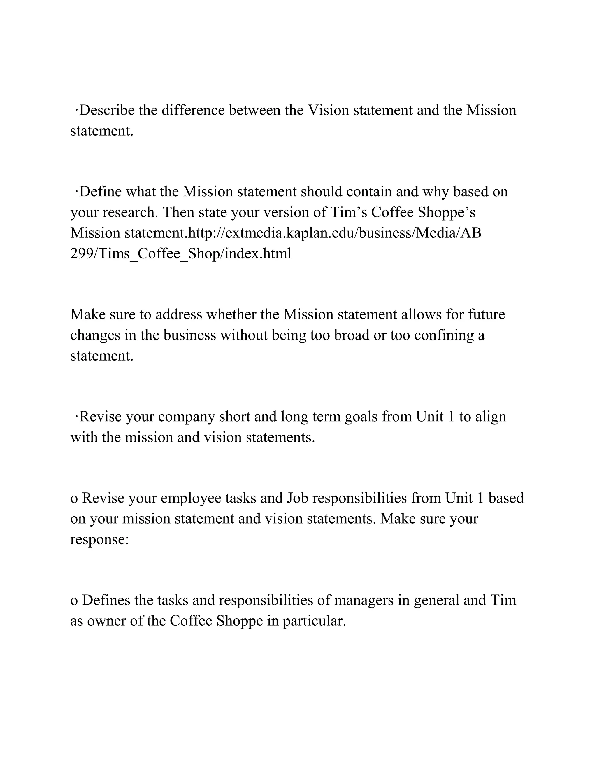 ·Describe the difference between the Vision statement and the Mission
statement.
·Define what the Mission statement should contain and why based on
your research. Then state your version of Tim’s Coffee Shoppe’s
Mission statement.http://extmedia.kaplan.edu/business/Media/AB
299/Tims_Coffee_Shop/index.html
Make sure to address whether the Mission statement allows for future
changes in the business without being too broad or too confining a
statement.
·Revise your company short and long term goals from Unit 1 to align
with the mission and vision statements.
o Revise your employee tasks and Job responsibilities from Unit 1 based
on your mission statement and vision statements. Make sure your
response:
o Defines the tasks and responsibilities of managers in general and Tim
as owner of the Coffee Shoppe in particular.
 