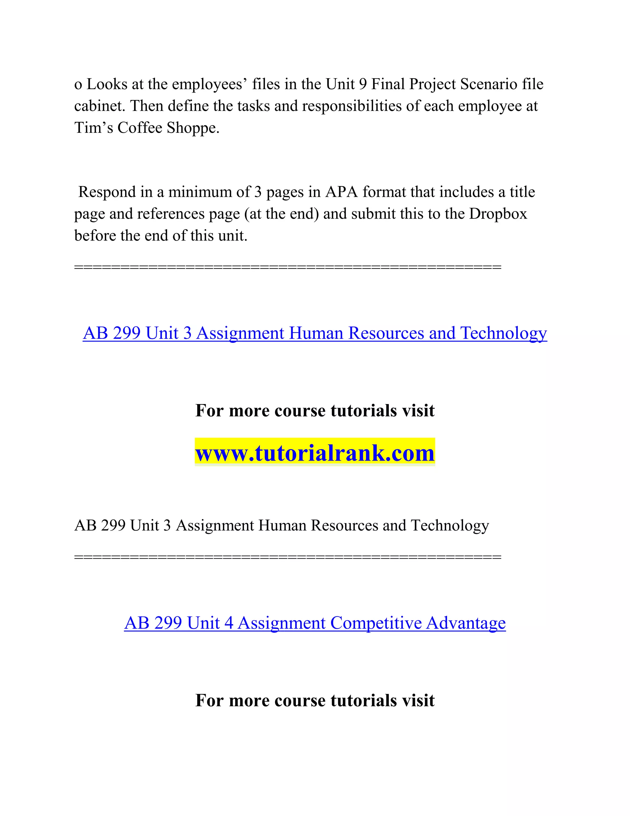 o Looks at the employees’ files in the Unit 9 Final Project Scenario file
cabinet. Then define the tasks and responsibilities of each employee at
Tim’s Coffee Shoppe.
Respond in a minimum of 3 pages in APA format that includes a title
page and references page (at the end) and submit this to the Dropbox
before the end of this unit.
==============================================
AB 299 Unit 3 Assignment Human Resources and Technology
For more course tutorials visit
www.tutorialrank.com
AB 299 Unit 3 Assignment Human Resources and Technology
==============================================
AB 299 Unit 4 Assignment Competitive Advantage
For more course tutorials visit
 