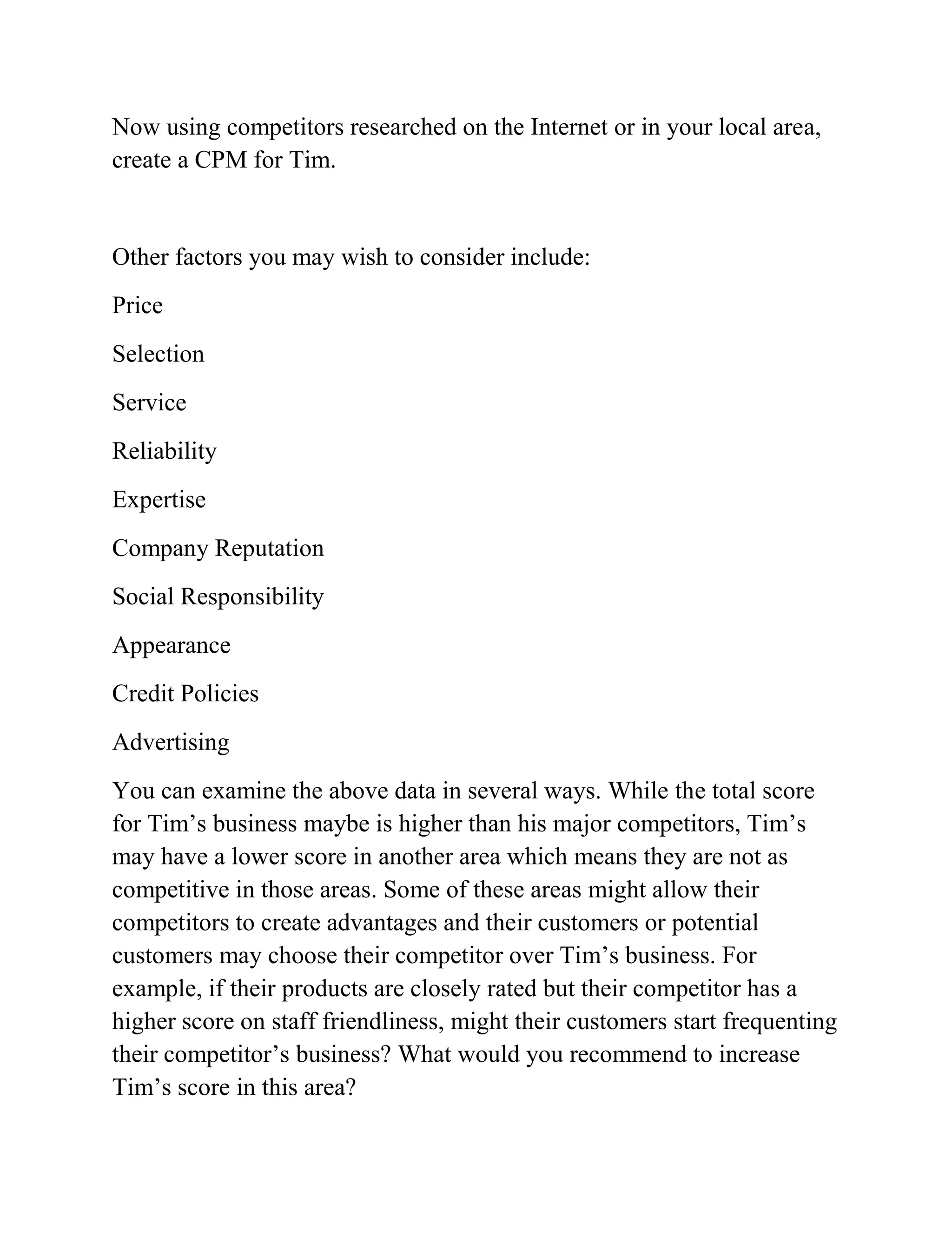 Now using competitors researched on the Internet or in your local area,
create a CPM for Tim.
Other factors you may wish to consider include:
Price
Selection
Service
Reliability
Expertise
Company Reputation
Social Responsibility
Appearance
Credit Policies
Advertising
You can examine the above data in several ways. While the total score
for Tim’s business maybe is higher than his major competitors, Tim’s
may have a lower score in another area which means they are not as
competitive in those areas. Some of these areas might allow their
competitors to create advantages and their customers or potential
customers may choose their competitor over Tim’s business. For
example, if their products are closely rated but their competitor has a
higher score on staff friendliness, might their customers start frequenting
their competitor’s business? What would you recommend to increase
Tim’s score in this area?
 