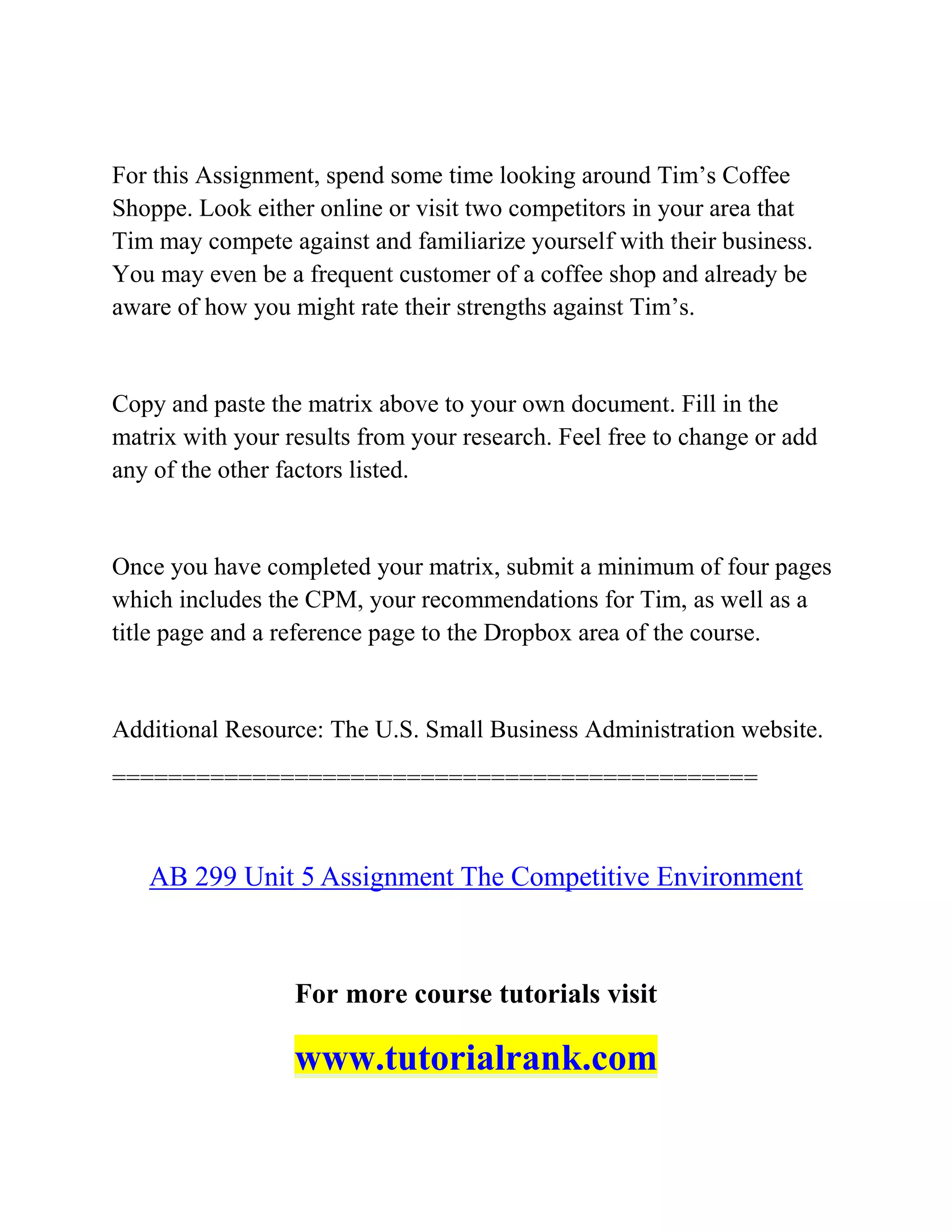 For this Assignment, spend some time looking around Tim’s Coffee
Shoppe. Look either online or visit two competitors in your area that
Tim may compete against and familiarize yourself with their business.
You may even be a frequent customer of a coffee shop and already be
aware of how you might rate their strengths against Tim’s.
Copy and paste the matrix above to your own document. Fill in the
matrix with your results from your research. Feel free to change or add
any of the other factors listed.
Once you have completed your matrix, submit a minimum of four pages
which includes the CPM, your recommendations for Tim, as well as a
title page and a reference page to the Dropbox area of the course.
Additional Resource: The U.S. Small Business Administration website.
==============================================
AB 299 Unit 5 Assignment The Competitive Environment
For more course tutorials visit
www.tutorialrank.com
 