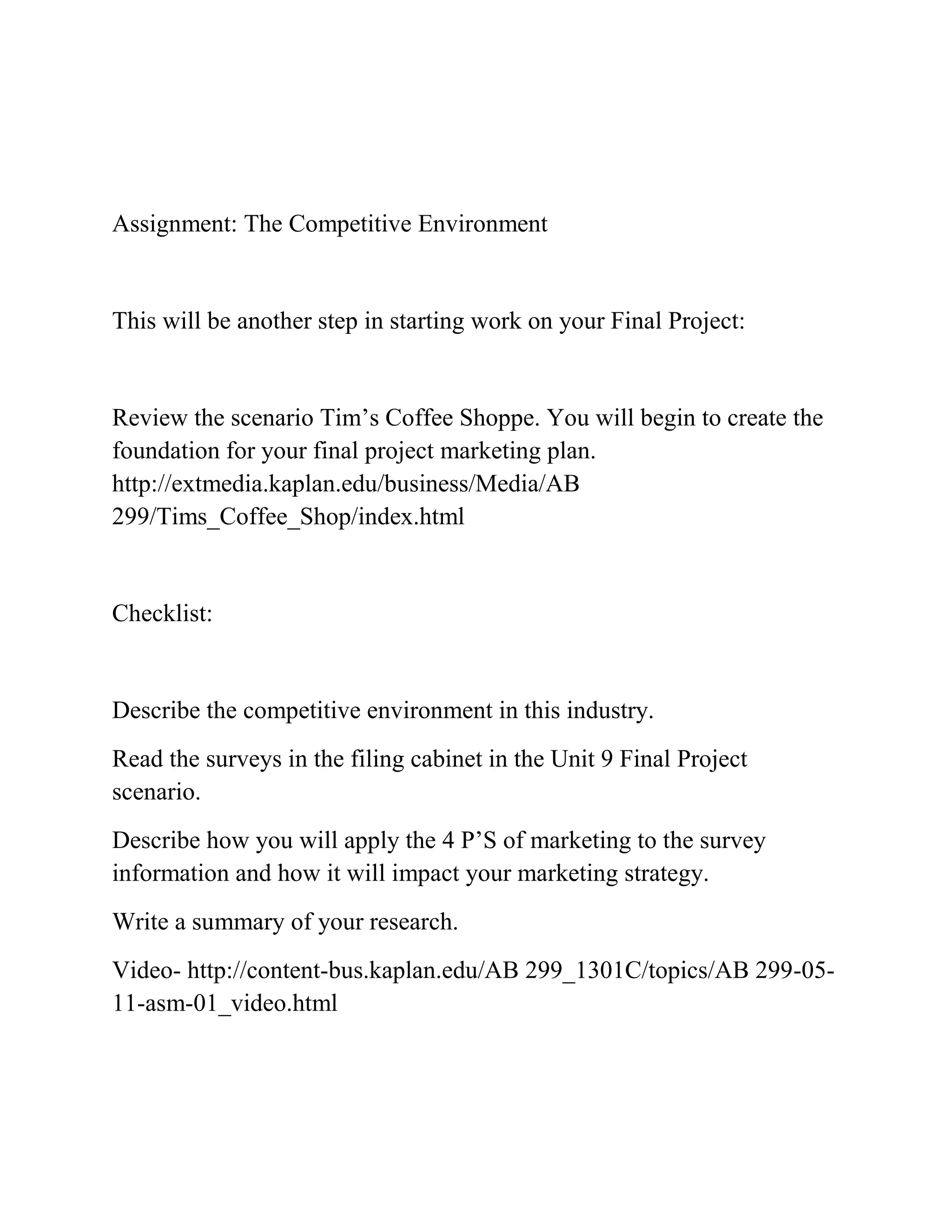 Assignment: The Competitive Environment
This will be another step in starting work on your Final Project:
Review the scenario Tim’s Coffee Shoppe. You will begin to create the
foundation for your final project marketing plan.
http://extmedia.kaplan.edu/business/Media/AB
299/Tims_Coffee_Shop/index.html
Checklist:
Describe the competitive environment in this industry.
Read the surveys in the filing cabinet in the Unit 9 Final Project
scenario.
Describe how you will apply the 4 P’S of marketing to the survey
information and how it will impact your marketing strategy.
Write a summary of your research.
Video- http://content-bus.kaplan.edu/AB 299_1301C/topics/AB 299-05-
11-asm-01_video.html
 