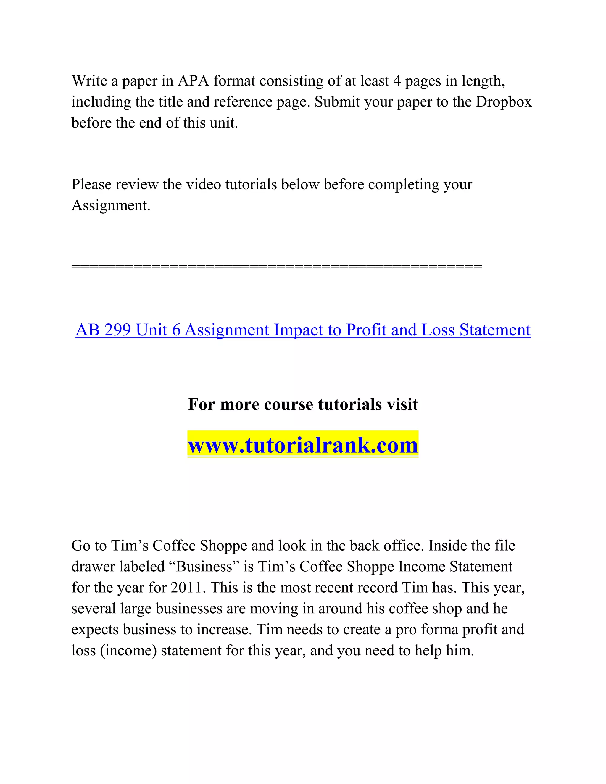 Write a paper in APA format consisting of at least 4 pages in length,
including the title and reference page. Submit your paper to the Dropbox
before the end of this unit.
Please review the video tutorials below before completing your
Assignment.
==============================================
AB 299 Unit 6 Assignment Impact to Profit and Loss Statement
For more course tutorials visit
www.tutorialrank.com
Go to Tim’s Coffee Shoppe and look in the back office. Inside the file
drawer labeled “Business” is Tim’s Coffee Shoppe Income Statement
for the year for 2011. This is the most recent record Tim has. This year,
several large businesses are moving in around his coffee shop and he
expects business to increase. Tim needs to create a pro forma profit and
loss (income) statement for this year, and you need to help him.
 