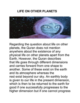 LIFE ON OTHER PLANETS
Regarding the question about life on other
planets, the Quran does not mention
anywhere about the existence of any
physical life on other planets apart from the
Earth. However, the Quran describes
that life goes through different dimensions
and carries forward from one shape to
another. Some of these exist on the earth
and its atmosphere whereas the
rest exist beyond our sky. An earthly body
is given to our life in the present dimension,
which is then to be returned to the earth for
good if one successfully progresses to the
higher dimension but if one cannot progress
 