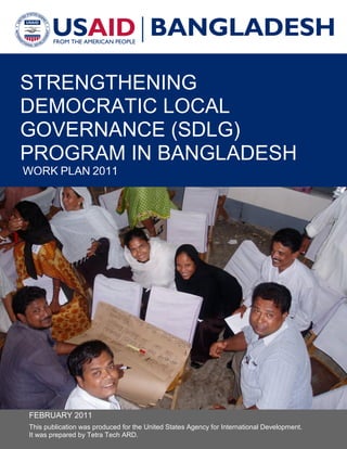 STRENGTHENING
DEMOCRATIC LOCAL
GOVERNANCE (SDLG)
PROGRAM IN BANGLADESH
WORK PLAN 2011
FEBRUARY 2011
This publication was produced for the United States Agency for International Development.
It was prepared by Tetra Tech ARD.
 