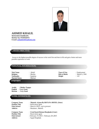 AHMED KHALIL
MANAMA BAHRAIN
Mobile No: 97335524572
E-mail: a.khalil.ib@outlook.com
Access to the highest possible degree of success in the work first and then in life and gain a better and more
possible experience to work.
Nick Name : Khalil Type of Visa : Employment
Religion : Muslim Date of Birth : March 6, 1989
Nationality : Egyptian Height : 165
Marital Status : Married
Arabic : Mother Tongue
English : Very Good
Russian : Very Good
Company Name : Majestic Arjaan By ROTANA HOTEL (5star)
Position Title : Reservation agent
Date Joined : March 4 2015– up to present
Address : Busaiteen , Bahrain
Company Name : Coral beach Rotana Hurghada (4 star)
Position Title : Reservation agent
Date Joined : February 19, 2013 – February 28 ,2015
Address : Egypt Hurghada
CAREER OBJECTIVE:
PERSONAL INFORMATION:
WORK EXPERIENCES:
Languages:
 