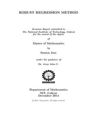 ROBUST REGRESSION METHOD
Seminar Report submitted to
The National Institute of Technology, Calicut
for the award of the degree
of
Master of Mathematics
by
Sumon Jose
under the guidance of
Dr. Jessy John C.
Department of Mathematics
NIT, Calicut
December 2014
c 2014, SumonJose. All rights reserved.
 