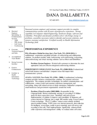 Page 1 of 3
511 East San Ysidro Blvd, #3402,San Ysidro, CA 92173
DANA DALLABETTA
917-685-9471 dana.dallabetta@gmail.com
SKILLS
 Electrical
Engineer
Specializing in
Communication
Systems
- VOIP
- PBX design
- Call Center
- Conferencing
 Customer
Technical Support
and Sales
 Accomplished
Team Builder
 Strong Customer
Interface
 Creative
Communicator
 Certified in
Health
Information
Technology
Seasoned systems engineer and customer support provider in complex
communication systems with 30 years of progressive experience. Strong
capability in Computer Aided Engineering, hardware design, software and
reliability. Principled and dynamic problem-solver who brings energy to
problems, assembles necessary talent to identify and execute solutions, and
ensures customer satisfaction. Certified recently in Health Information
Technology field.
PROFESSIONALEXPERIENCE
PGi, (Premiere Global Services,Inc.), NewYork, NY, (2010-2011):A
multinational corporation and global provider of conferencing and collaboration
solutions. Its products include audio conferencing, web conferencing, webcasting,
videoconferencing and virtual meeting solutions such as iMeet and GlobalMeet.
- Position: System Engineer - Worked with customers to determine the most
appropriate and cost effective integrated conferencing solutions.
INDEPENDENT CONSULTANT, NewYork, NY, (2008-2010): Evaluated and
solved both business and individual computer issues that impact their
communication systems.
AVAYA / LUCENT, NewYork, NY, (1996 – 2008): A multinational technology
company provides business communication solutions for customer and team
engagement. The company provides technologies for unified communications and
collaboration, contact center and customer experience management, and
networking, along with related services to large enterprises, midmarket companies,
small businesses and government organizations around the world.
- Position: Client Executive (2005-2008) - Responsible for the
Citigroup/Smith Barney relationship meeting or exceeding $ 33 Million
quota for three consecutive years. Identified, sold and oversaw
implementation of solution to improve and consolidate 42 disparate call
centers internal to Citigroup into a single 800 number using Avaya Contact
Center technology. The $ 2.5 million contact center solution included
speech enabled routing, VOIP (voice over internet protocol), data collection
for intelligent screen pops, cradle to grave reporting, post call survey and
recording of the calls. Final implementation significantly enhanced both
caller experience and management’s ability to evaluate entire call center.
 
