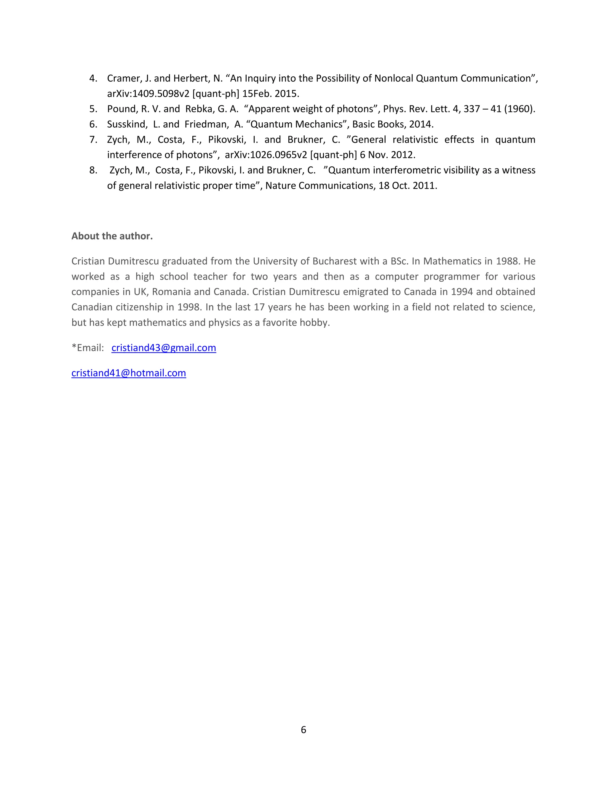 6
4. Cramer, J. and Herbert, N. “An Inquiry into the Possibility of Nonlocal Quantum Communication”,
arXiv:1409.5098v2 [quant-ph] 15Feb. 2015.
5. Pound, R. V. and Rebka, G. A. “Apparent weight of photons”, Phys. Rev. Lett. 4, 337 – 41 (1960).
6. Susskind, L. and Friedman, A. “Quantum Mechanics”, Basic Books, 2014.
7. Zych, M., Costa, F., Pikovski, I. and Brukner, C. ”General relativistic effects in quantum
interference of photons”, arXiv:1026.0965v2 [quant-ph] 6 Nov. 2012.
8. Zych, M., Costa, F., Pikovski, I. and Brukner, C. ”Quantum interferometric visibility as a witness
of general relativistic proper time”, Nature Communications, 18 Oct. 2011.
About the author.
Cristian Dumitrescu graduated from the University of Bucharest with a BSc. In Mathematics in 1988. He
worked as a high school teacher for two years and then as a computer programmer for various
companies in UK, Romania and Canada. Cristian Dumitrescu emigrated to Canada in 1994 and obtained
Canadian citizenship in 1998. In the last 17 years he has been working in a field not related to science,
but has kept mathematics and physics as a favorite hobby.
*Email: cristiand43@gmail.com
cristiand41@hotmail.com
 