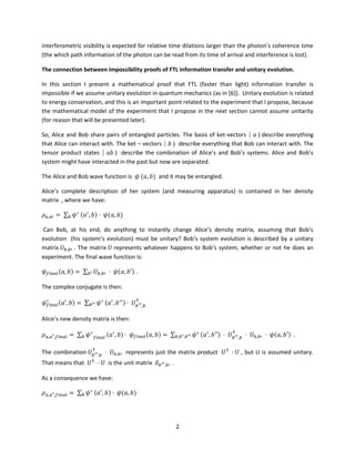 2
interferometric visibility is expected for relative time dilations larger than the photon’s coherence time
(the which path information of the photon can be read from its time of arrival and interference is lost).
The connection between impossibility proofs of FTL information transfer and unitary evolution.
In this section I present a mathematical proof that FTL (faster than light) information transfer is
impossible if we assume unitary evolution in quantum mechanics (as in [6]). Unitary evolution is related
to energy conservation, and this is an important point related to the experiment that I propose, because
the mathematical model of the experiment that I propose in the next section cannot assume unitarity
(for reason that will be presented later).
So, Alice and Bob share pairs of entangled particles. The basis of ket-vectors ⎸𝑎 〉 describe everything
that Alice can interact with. The ket – vectors ⎸𝑏 〉 describe everything that Bob can interact with. The
tensor product states ⎸𝑎𝑏 〉 describe the combination of Alice’s and Bob’s systems. Alice and Bob’s
system might have interacted in the past but now are separated.
The Alice and Bob wave function is 𝜓 (𝑎, 𝑏) and it may be entangled.
Alice’s complete description of her system (and measuring apparatus) is contained in her density
matrix , where we have:
𝜌 𝑎,𝑎′ = ∑ 𝜓∗
𝑏 (𝑎′
, 𝑏) · 𝜓(𝑎, 𝑏)
Can Bob, at his end, do anything to instantly change Alice’s density matrix, assuming that Bob’s
evolution (his system’s evolution) must be unitary? Bob’s system evolution is described by a unitary
matrix 𝑈𝑏,𝑏′ . The matrix 𝑈 represents whatever happens to Bob’s system, whether or not he does an
experiment. The final wave function is:
𝜓 𝑓𝑖𝑛𝑎𝑙(𝑎, 𝑏) = ∑ 𝑈𝑏,𝑏′𝑏′ · 𝜓(𝑎, 𝑏′) .
The complex conjugate is then:
𝜓 𝑓𝑖𝑛𝑎𝑙
∗
(𝑎′, 𝑏) = ∑ 𝜓∗
𝑏′′ (𝑎′
, 𝑏′′) · 𝑈 𝑏′′,𝑏
†
Alice’s new density matrix is then:
𝜌 𝑎,𝑎′,𝑓𝑖𝑛𝑎𝑙 = ∑ 𝜓∗
𝑓𝑖𝑛𝑎𝑙𝑏 (𝑎′
, 𝑏) · 𝜓 𝑓𝑖𝑛𝑎𝑙(𝑎, 𝑏) = ∑ 𝜓∗
𝑏,𝑏′,𝑏′′ (𝑎′
, 𝑏′′) · 𝑈 𝑏′′,𝑏
†
· 𝑈 𝑏,𝑏′ · 𝜓(𝑎, 𝑏′) .
The combination 𝑈𝑏′′,𝑏
†
· 𝑈𝑏,𝑏′ represents just the matrix product 𝑈†
· 𝑈 , but U is assumed unitary.
That means that 𝑈†
· 𝑈 is the unit matrix 𝛿 𝑏′′,𝑏′ .
As a consequence we have:
𝜌 𝑎,𝑎′,𝑓𝑖𝑛𝑎𝑙 = ∑ 𝜓∗
𝑏 (𝑎′
, 𝑏) · 𝜓(𝑎, 𝑏)
 