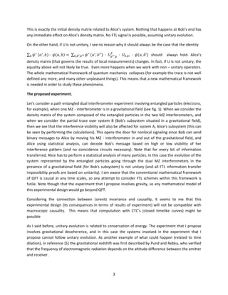 3
This is exactly the initial density matrix related to Alice’s system. Nothing that happens at Bob’s end has
any immediate effect on Alice’s density matrix. No FTL signal is possible, assuming unitary evolution.
On the other hand, if U is not unitary, I see no reason why it should always be the case that the identity
∑ 𝜓∗
𝑏 (𝑎′
, 𝑏) · 𝜓(𝑎, 𝑏) = ∑ 𝜓∗
𝑏,𝑏′,𝑏′′ (𝑎′
, 𝑏′′) · 𝑈 𝑏′′,𝑏
†
· 𝑈𝑏,𝑏′ · 𝜓(𝑎, 𝑏′) should always hold. Alice’s
density matrix (that governs the results of local measurements) changes. In fact, if U is not unitary, the
equality above will not likely be true. Even more happens when we work with non – unitary operators.
The whole mathematical framework of quantum mechanics collapses (for example the trace is not well
defined any more, and many other unpleasant things). This means that a new mathematical framework
is needed in order to study these phenomena.
The proposed experiment.
Let's consider a path entangled dual interferometer experiment involving entangled particles (electrons,
for example), when one MZ - interferometer is in a gravitational field (see fig. 1). When we consider the
density matrix of the system composed of the entangled particles in the two MZ interferometers, and
when we consider the partial trace over system B (Bob's subsystem situated in a gravitational field),
then we see that the interference visibility will also be affected for system A, Alice's subsystem (this can
be seen by performing the calculations). This opens the door for nonlocal signaling since Bob can send
binary messages to Alice by moving his MZ - interferometer in and out of the gravitational field, and
Alice using statistical analysis, can decode Bob's message based on high or low visibility of her
interference pattern (and no coincidence circuits necessary). Note that for every bit of information
transferred, Alice has to perform a statistical analysis of many particles. In this case the evolution of the
system represented by the entangled particles going through the dual MZ interferometers in the
presence of a gravitational field (for Bob's subsystem) is not unitary (and all FTL information transfer
impossibility proofs are based on unitarity). I am aware that the conventional mathematical framework
of QFT is causal at any time scales, so any attempt to consider FTL schemes within this framework is
futile. Note though that the experiment that I propose involves gravity, so any mathematical model of
this experimental design would go beyond QFT.
Considering the connection between Lorentz invariance and causality, it seems to me that this
experimental design (its consequences in terms of results of experiment) will not be compatible with
macroscopic causality. This means that computation with CTC’s (closed timelike curves) might be
possible
As I said before, unitary evolution is related to conservation of energy. The experiment that I propose
involves gravitational decoherence, and in this case the systems involved in the experiment that I
propose cannot follow unitary evolution. As another example of what could happen (related to time
dilation), in reference [5] the gravitational redshift was first described by Pund and Rebka, who verified
that the frequency of electromagnetic radiation depends on the altitude difference between the emitter
and receiver.
 