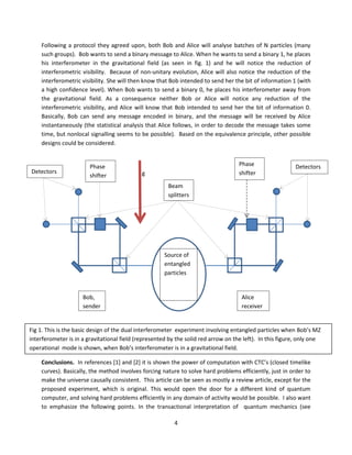 4
Following a protocol they agreed upon, both Bob and Alice will analyse batches of N particles (many
such groups). Bob wants to send a binary message to Alice. When he wants to send a binary 1, he places
his interferometer in the gravitational field (as seen in fig. 1) and he will notice the reduction of
interferometric visibility. Because of non-unitary evolution, Alice will also notice the reduction of the
interferometric visibility. She will then know that Bob intended to send her the bit of information 1 (with
a high confidence level). When Bob wants to send a binary 0, he places his interferometer away from
the gravitational field. As a consequence neither Bob or Alice will notice any reduction of the
interferometric visibility, and Alice will know that Bob intended to send her the bit of information 0.
Basically, Bob can send any message encoded in binary, and the message will be received by Alice
instantaneously (the statistical analysis that Alice follows, in order to decode the message takes some
time, but nonlocal signalling seems to be possible). Based on the equivalence principle, other possible
designs could be considered.
Conclusions. In references [1] and [2] it is shown the power of computation with CTC’s (closed timelike
curves). Basically, the method involves forcing nature to solve hard problems efficiently, just in order to
make the universe causally consistent. This article can be seen as mostly a review article, except for the
proposed experiment, which is original. This would open the door for a different kind of quantum
computer, and solving hard problems efficiently in any domain of activity would be possible. I also want
to emphasize the following points. In the transactional interpretation of quantum mechanics (see
Fig 1. This is the basic design of the dual interferometer experiment involving entangled particles when Bob’s MZ
interferometer is in a gravitational field (represented by the solid red arrow on the left). In this figure, only one
operational mode is shown, when Bob’s interferometer is in a gravitational field.
Alice
receiver
Bob,
sender
Beam
splitters
Phase
shifter
Phase
shifter
Source of
entangled
particles
Detectors
Detectors g
 