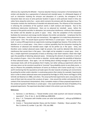 5
reference [3], inspired by the Wheeler – Feynman absorber theory) a transaction is formed between the
emitter and absorber by a superposition of advanced and retarded waves. In a Minkowski diagram of
such an interaction involving the emission and absorption of a particle, the emergence of the
transaction does not occur at some particular location in space or some particular instant in time, but
rather forms along the entire four – vector which connects the emission with the absorption locus. The
transaction involves the interference of retarded and advanced waves. The influence of the transaction
in enforcing the correlations of the quantum events is both nonlocal and temporal. Due to this
interference (destructive interference), there are no advanced (or retarded) waves before the
emission of the particle and after its absorption, but constructive interference reinforces them between
the emitter and the absorber (as points in space - time). Only the completion of this transaction
facilitates the momentum and energy transfer between the emitter and absorber. I emphasize that this
happens in flat space – time (for type one transactions). My suggestion is to study these phenomena in
curved space – time. This would require quantum field theory in curved space – time (as a theoretical
tool). In various EPR experiments (or experiments involving entangled laser beams), if the emitter or the
absorber are in a curved space – time, there is a distinct possibility that the transaction involving the
interference of advanced and retarded waves might not be perfect (as in flat space - time), and
therefore some residual advanced waves might be present, that could be detected (the destructive
interference that cancels them in flat space – time might not be complete in curved space - time). In
fact, a simple experiment (conceptually at least) as directing a laser beam towards a black hole might
open the possibility of detecting advanced waves. Introducing this element of asymmetry in terms of
the curvature of space – time in the emitter or absorber vicinity might open the possibility of detection
of these advanced waves. Once again, I am not thinking about sending messages to the past (at the
macroscopic level), with all the paradoxes that it implies, but rather setting up experiments where the
only way nature can be consistent would be to “promote” low probability events to very likely events, a
way to influence the probability distribution of events (as Professor John Cramer would say). It is also
worth mentioning that the equivalence principle opens the door towards simulating such environments
by putting the emitter and/or absorber in accelerating systems (fast rotation for example). Experimental
tests in order to detect advanced waves were proposed by Partridge (in 1973), Heron and Pegg (in 1974),
Schmidt and Newman (in 1980), and others. The actual performed experiments were unsuccessful, but
none of them took into account the curvature of space – time around the emitter and absorber (in the
context of the transactional interpretation). Only a complete analysis of these proposed experiments in
the context of quantum field theory in curved space – time could estimate the level of feasibility of my
proposed experiments. The experiment described in detail in this article is just one of the class.
References:
1. Aaronson, S. and Watrous, J. “Closed timelike curves make quantum and classical computing
equivalent”, Proc. R. Soc. A. doi:10.1098/rspa.2008.0350.
2. Brun, T. A. “Computers with timelike curves can solve hard problems”, arXiv:gr-qc/0209061v1
18 Sep. 2002.
3. Cramer, J. “Generalized absorber theory and the Einstein – Podolsky – Rosen paradox”, Phys.
Rev. D, volume 22, number 2, pp. 362 – 376, July 1980.
 