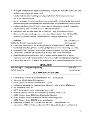 3
 User rights and permission, disabling and enabling accounts, file and folder permissions and
configuring security templates per need.
 Collaborated with other Tech Engineers, System/Network Administrators to ensure
successful implementations.
 Actively participated in all phases of the implementation lifecycle; Analyzed and converted
business and system requirements into detailed system design and technical specifications.
 Configured and maintained firewalls, routers, access points and servers with services like
active directory, DNS, and DHCP as well as NAS and File Servers.
 Maintained WAN, WLAN and LAN; Performed Basic E-Mail SystemAdministration.
 Planned and implemented migration of more than 50 workstations from Windows XP to
Windows 7 in order to improve security and avoid software compatibility issues.
I.T. Employee Apr 2006-May 2007
JEIC (Jordan Emirates Insurance Company) Amman, Jordan
 Responsible for computers and related equipments for more than 200 work stations
 Maintained computers, printers, scanners, and plotters as well as networking and cables
 Assembled office’s computers and resolved hardware problems; upgraded computers
 Administered computer LAN network using Windows 2003 server environment
 Handled and implemented projects such as network cabling, workgroup to domain
migration; Ensured adherence to software licensing laws; Enforced Company’s IT policies
 Ensured a secure access to network for remote users with approval from Managing Director
EDUCATION:
Bachelor Degree – Computer Engineering 2001-2005
Mu’tah University Amman,Jordan
TRAINING & CERTIFICATES
 Core Solutions of Microsoft SharePoint Server 2013 Training Course
 SharePoint 2013 End User Training Course
 HP-UX System and Network Administration 1 Course
 Configuring, Managing and Troubleshooting Microsoft Exchange Server 2010 course
 MSCA Windows Server 2012
 MCITP: Server Administrator on Windows Server 2008
 Microsoft Certified Solutions Associate (MCSA): Windows Server 2008
 MCTS: Windows Server 2008 Active Directory Configuration
 MCTS: Windows Server 2008 Network Infrastructure Configuration
 MCTS: Windows Server 2008 R2, Server Virtualization
 Configuring, Managing and Troubleshooting Microsoft Exchange Server 2010
 Administered HP Server Solutions; Servicing HP Desktops, Workstations, and Notebook
 
