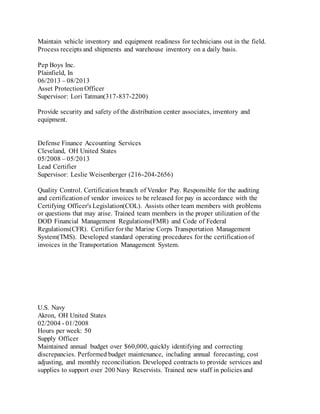 Maintain vehicle inventory and equipment readiness for technicians out in the field.
Process receipts and shipments and warehouse inventory on a daily basis.
Pep Boys Inc.
Plainfield, In
06/2013 – 08/2013
Asset ProtectionOfficer
Supervisor: Lori Tatman(317-837-2200)
Provide security and safety of the distribution center associates, inventory and
equipment.
Defense Finance Accounting Services
Cleveland, OH United States
05/2008 – 05/2013
Lead Certifier
Supervisor: Leslie Weisenberger (216-204-2656)
Quality Control. Certification branch of Vendor Pay. Responsible for the auditing
and certificationof vendor invoices to be released for pay in accordance with the
Certifying Officer's Legislation(COL). Assists other team members with problems
or questions that may arise. Trained team members in the proper utilization of the
DOD Financial Management Regulations(FMR) and Code of Federal
Regulations(CFR). Certifier for the Marine Corps Transportation Management
System(TMS). Developed standard operating procedures for the certificationof
invoices in the Transportation Management System.
U.S. Navy
Akron, OH United States
02/2004 - 01/2008
Hours per week: 50
Supply Officer
Maintained annual budget over $60,000, quickly identifying and correcting
discrepancies. Performed budget maintenance, including annual forecasting, cost
adjusting, and monthly reconciliation. Developed contracts to provide services and
supplies to support over 200 Navy Reservists. Trained new staff in policies and
 