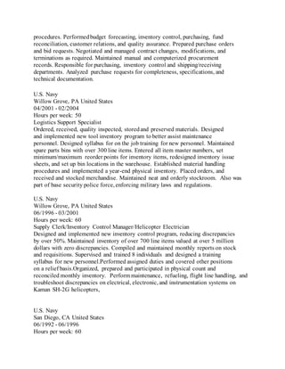 procedures. Performedbudget forecasting, inventory control, purchasing, fund
reconciliation, customer relations, and quality assurance. Prepared purchase orders
and bid requests. Negotiated and managed contract changes, modifications, and
terminations as required. Maintained manual and computerized procurement
records. Responsible for purchasing, inventory control and shipping/receiving
departments. Analyzed purchase requests for completeness, specifications, and
technical documentation.
U.S. Navy
Willow Grove, PA United States
04/2001 - 02/2004
Hours per week: 50
Logistics Support Specialist
Ordered, received, quality inspected, storedand preserved materials. Designed
and implemented new tool inventory program to better assist maintenance
personnel. Designed syllabus for on the job training for new personnel. Maintained
spare parts bins with over 300 line items. Entered all item master numbers, set
minimum/maximum reorder points for inventory items, redesigned inventory issue
sheets, and set up bin locations in the warehouse. Established material handling
procedures and implemented a year-end physical inventory. Placed orders, and
received and stocked merchandise. Maintained neat and orderly stockroom. Also was
part of base security police force, enforcing military laws and regulations.
U.S. Navy
Willow Grove, PA United States
06/1996 - 03/2001
Hours per week: 60
Supply Clerk/Inventory Control Manager/Helicopter Electrician
Designed and implemented new inventory control program, reducing discrepancies
by over 50%. Maintained inventory of over 700 line items valued at over 5 million
dollars with zero discrepancies. Compiled and maintained monthly reports on stock
and requisitions. Supervised and trained 8 individuals and designed a training
syllabus for new personnel.Performed assigned duties and covered other positions
on a relief basis.Organized, prepared and participated in physical count and
reconciled monthly inventory. Perform maintenance, refueling, flight line handling, and
troubleshoot discrepancies on electrical, electronic, and instrumentation systems on
Kaman SH-2G helicopters,
U.S. Navy
San Diego, CA United States
06/1992 - 06/1996
Hours per week: 60
 