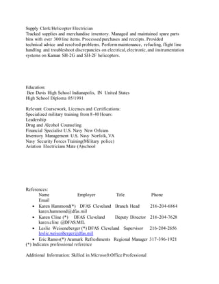 Supply Clerk/Helicopter Electrician
Tracked supplies and merchandise inventory. Managed and maintained spare parts
bins with over 300 line items. Processedpurchases and receipts. Provided
technical advice and resolved problems. Perform maintenance, refueling, flight line
handling and troubleshoot discrepancies on electrical, electronic, and instrumentation
systems on Kaman SH-2G and SH-2F helicopters.
Education:
Ben Davis High School Indianapolis, IN United States
High School Diploma 05/1991
Relevant Coursework, Licenses and Certifications:
Specialized military training from 8-40 Hours:
Leadership
Drug and Alcohol Counseling
Financial Specialist U.S. Navy New Orleans
Inventory Management U.S. Navy Norfolk, VA
Navy Security Forces Training(Military police)
Aviation Electricians Mate (A)school
References:
Name Employer Title Phone
Email
 Karen Hammond(*) DFAS Cleveland Branch Head 216-204-6864
karen.hammond@dfas.mil
 Karen Cline (*) DFAS Cleveland Deputy Director 216-204-7628
karen.cline @DFAS.MIL
 Leslie Weiseneberger (*) DFAS Cleveland Supervisor 216-204-2656
leslie.weisenberger@dfas.mil
 Eric Ramos(*) Aramark Refreshments Regional Manager 317-396-1921
(*) Indicates professional reference
Additional Information: Skilled in Microsoft Office Professional
 