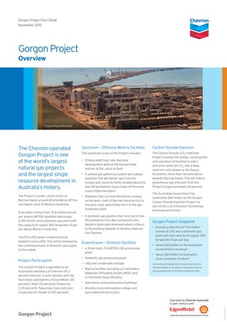 The Chevron-operated
Gorgon Project is one
of the world’s largest
natural gas projects
and the largest single
resource development in
Australia’s history.
The Project is under construction on
Barrow Island, around 60 kilometres off the
northwest coast of Western Australia.
It includes a three-train, 15.6 million tonnes
per annum (MTPA) liquefied natural gas
(LNG) facility and a domestic gas plant with
the capacity to supply 300 terajoules of gas
per day to Western Australia.
The first LNG cargo is expected to be
loaded in early 2016. This will be followed by
the commencement of domestic gas supply
to the maket.
Project Participants
The Gorgon Project is operated by an
Australian subsidiary of Chevron (47.3
percent interest), in joint venture with the
Australian subsidiaries of ExxonMobil (25
percent), Shell (25 percent), Osaka Gas
(1.25 percent), Tokyo Gas (1 percent) and
Chubu Electric Power (0.417 percent).
Upstream – Offshore Wells & Facilities
The Upstream scope of the Project includes:
•	 Drilling eight high-rate, big-bore
development wells at the Gorgon field,
and ten at the Jansz-Io field.
•	 A subsea gas gathering system and subsea
pipelines that will deliver gas from the
Gorgon and Jansz-Io fields, located about 65
and 130 kilometres respectively off the west
coast of Barrow Island.
•	 Pipelines that run from the shore crossing
on the west coast of Barrow Island across to
the east coast, where they tie-in to the gas
treatment plant.
•	 A domestic gas pipeline that runs more than
90 kilometres from Barrow Island to the
Western Australian mainland where it ties-in
to the existing Dampier to Bunbury Natural
Gas Pipeline.
Downstream – Onshore Facilities
•	 A three-train, 15.6 MTPA LNG processing
plant.
•	 Domestic gas processing plant.
•	 LNG and condensate storage.
•	 Marine facilities including a 2.1 kilometre
Materials Offloading Facility (MOF) and
2.1 kilometre long LNG jetty.
•	 Operations and maintenance buildings.
•	 Workforce accommodation village and
associated infrastructure.
Carbon Dioxide Injection
The Carbon Dioxide (CO2
) Injection
Project involves the design, construction
and operation of facilities to inject
and store reservoir CO2
into a deep
reservoir unit, known as the Dupuy
Formation, more than two kilometres
beneath Barrow Island. This will reduce
greenhouse gas emission from the
Project by approximately 40 percent.
The Australian Government has
committed $60 million to the Gorgon
Carbon Dioxide Injection Project as
part of the Low Emissions Technology
Demonstration Fund.
Gorgon Project Snapshot
•	 Annual production of 15.6 million
tonnes of LNG and a domestic gas
plant with the capacity to supply 300
terajoules of gas per day.
•	 About $40 billion to the Australian
Government’s revenue*.
•	 About $64 billion to Australia’s
Gross Domestic Product*.
*According to independent research group ACIL
Tasman (based on 30 years of operations and an
annual production of 15 million tonnes of LNG).
Gorgon Project
Overview
Gorgon Project Fact Sheet
November 2015
Gorgon Project
ABU121000435
Gorgon Project Plant Site.
 