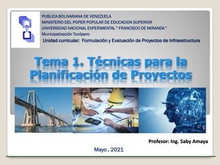 Tema 1. Técnicas para la
Planificación de Proyectos
PUBLICA BOLIVARIANA DE VENEZUELA
MINISTERIO DEL POPER POPULAR DE EDUCACION SUPERIOR
UNIVERSIDAD NACIONAL EXPERIMENTAL " FRANCISCO DE MIRANDA "
Municipalización Tocópero
Unidad curricular: Formulación y Evaluación de Proyectos de Infraestructura
Profesor:
Ing. Saby Amaya
Mayo , 2021
Profesor: Ing. Saby Amaya
 