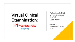 Virtual Clinical
Examnination:
IPP-Cerebral Palsy
(long case)
Prof. Anisuddin Bhatti
Dr. Ziauddin University
Hospital,
Clifton, Karachi.
Secretary,
Orthopaedic Faculty,
CPSP.
 