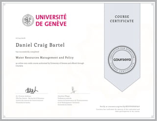 EDUCA
T
ION FOR EVE
R
YONE
CO
U
R
S
E
C E R T I F
I
C
A
TE
COURSE
CERTIFICATE
07/24/2016
Daniel Craig Bartel
Water Resources Management and Policy
an online non-credit course authorized by University of Geneva and offered through
Coursera
has successfully completed
Dr. Christian Bréthaut
Pôle Eau Genève - Recherche & Education
Institut des sciences de l'environnement
Université de Genève
Géraldine Pflieger
Professeure associée
Institut de Gouvernance de l'Environnement
et de Développement Territorial
Université de Genève
Verify at coursera.org/verify/RYUVUSVAFA7F
Coursera has confirmed the identity of this individual and
their participation in the course.
 