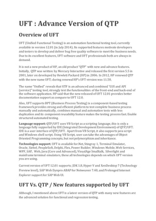 UFT : Advance Version of QTP
Overview of UFT
UFT (Unified Functional Testing) is an automation functional testing tool, currently
available in version 12.01 (in July 2014). Its supported features motivate developers
and testers to develop and deliver bug free quality software to meet the business needs.
Due to its excellent features, UFT software and UFT professionals both are always in
demand.
It is not a new product of HP, an old product “QTP” with new and advance features.
Initially, QTP was written by Mercury Interactive and released the first version 5.5 in
2001, later on developed by Hewlett Packard (HP) in 2006. In 2012, HP renewed QTP
with the new name UFT; during renewal HP’s UFT version was 11.50.
The name “Unified” reveals that UTF is an advanced and combined “GUI and API
(service)” testing tool, strongly test the functionalities of the front-end and back-end of
the software application. HP said that the new released of UFT 12.01 provides better
documentation support as compare to UFT 12.0.
Also, UFT supports BPT (Business Process Testing) is a component-based testing
framework provides strong and efficient platform to test complete business process
manually and automatically, combines manual and automation tests with less
duplication and its component reusability feature makes the testing process fast. Enable
structured automated testing.
Language support: QTP/UFT uses VB Script as a scripting language, this is only a
language fully supported by IDE (Integrated Development Environment) of QTP/UFT.
IDE is a user interface of QTP/UFT. Apart from VB Script, it also supports java script
and Windows shell script. Using VB Script, user can take the advantages of Object
Oriented Programming concepts, but not polymorphism and inheritance.
Technologies support: UFT is available for.Net, Stingray 1, Terminal Emulator,
Oracle, Siebel, PeopleSoft, Delphi, Flex, Power Builder, Windows Mobile, Web Services,
WPF, SAP, Web, Java (Core and Advanced), VisualAge Smalltalk, Silverlight and
mainframe terminal emulators, these all technologies depends on which UFT version
you are using.
Current version of UFT 12.01 supports; JDK 1.8, Hyper V and XenDesktop 7 (Technology
Preview level), SAP Web Dynpro ABAP for Netweaver 7.40, and Prolonged Internet
Explorer support for SAP Web UI.
UFT Vs. QTP / New features supported by UFT
Although, I mentioned above UFT is a latest version of QTP with many new features are
the advanced solution for functional and regression testing.
 