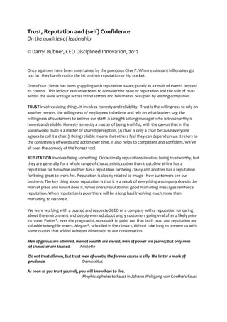 Trust, Reputation and (self) Confidence
On the qualities of leadership
© Darryl Bubner, CEO Disciplined Innovation, 2012
Once again we have been entertained by the pompous Clive P. When exuberant billionaires go
too far, they barely notice the hit on their reputation or hip pocket.
One of our clients has been grappling with reputation issues; purely as a result of events beyond
its control. This led our executive team to consider the issue or reputation and the role of trust
across the wide acreage across trend setters and billionaires occupied by leading companies.
TRUST involves doing things. It involves honesty and reliability. Trust is the willingness to rely on
another person, the willingness of employees to believe and rely on what leaders say; the
willingness of customers to believe our staff. A straight talking manager who is trustworthy is
honest and reliable. Honesty is mostly a matter of being truthful, with the caveat that in the
social world truth is a matter of shared perception. (A chair is only a chair because everyone
agrees to call it a chair.) Being reliable means that others feel they can depend on us. It refers to
the consistency of words and action over time. It also helps to competent and confident. We’ve
all seen the comedy of the honest fool.
REPUTATION involves being something. Occasionally reputations involves being trustworthy, but
they are generally for a whole range of characteristics other than trust. One airline has a
reputation for fun while another has a reputation for being classy and another has a reputation
for being great to work for. Reputation is closely related to image - how customers see our
business. The key thing about reputation is that it is a result of everything a company does in the
market place and how it does it. When one’s reputation is good marketing messages reinforce
reputation. When reputation is poor there will be a long haul involving much more than
marketing to restore it.
We were working with a trusted and respected CEO of a company with a reputation for caring
about the environment and deeply worried about angry customers going viral after a likely price
increase. Potter*, ever the pragmatist, was quick to point out that both trust and reputation are
valuable intangible assets. Megan*, schooled in the classics, did not take long to present us with
some quotes that added a deeper dimension to our conversation.
Men of genius are admired, men of wealth are envied, men of power are feared; but only men
of character are trusted. Aristotle
Do not trust all men, but trust men of worth; the former course is silly, the latter a mark of
prudence. Democritus
As soon as you trust yourself, you will know how to live.
Mephistopheles to Faust in Johann Wolfgang von Goethe’s Faust
 