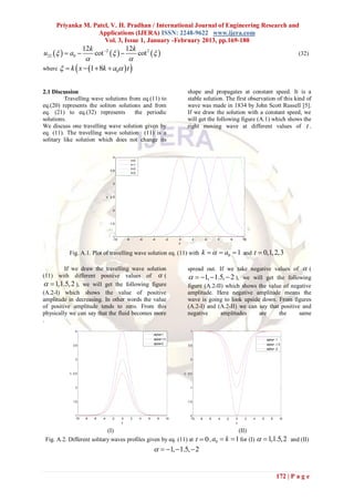 Priyanka M. Patel, V. H. Pradhan / International Journal of Engineering Research and
                   Applications (IJERA) ISSN: 2248-9622 www.ijera.com
                     Vol. 3, Issue 1, January -February 2013, pp.169-180
                      12k                            12k
u22    a0              cot 2                          cot 2                                                                                               (32)
                                  
where   k  x  1  8k  a0  t 


2.1 Discussion                                                                                     shape and propagates at constant speed. It is a
         Travelling wave solutions from eq.(11) to                                                 stable solution. The first observation of this kind of
eq.(20) represents the soliton solutions and from                                                  wave was made in 1834 by John Scott Russell [5].
eq. (21) to eq.(32) represents        the periodic                                                 If we draw the solution with a constant speed, we
solutions.                                                                                         will get the following figure (A.1) which shows the
We discuss one travelling wave solution given by                                                   right moving wave at different values of t .
eq. (11). The travelling wave solution (11) is a
solitary like solution which does not change its

                                           4
                                                          t=0
                                                          t=1
                                                          t=2
                                          3.5
                                                          t=3


                                           3



                                          2.5
                                      u




                                           2



                                          1.5



                                           1
                                           -10       -8         -6       -4       -2       0          2         4        6         8       10
                                                                                           x


           Fig. A.1. Plot of travelling wave solution eq. (11) with k    a0  1 and                                                          t  0,1, 2,3

         If we draw the travelling wave solution                                                   spread out. If we take negative values of  (
(11) with different positive values of  (                                                           1,  1.5,  2 ), we will get the following
  1,1.5, 2 ), we will get the following figure                                                   figure (A.2-II) which shows the value of negative
(A.2-I) which shows the value of positive                                                          amplitude. Here negative amplitude means the
amplitude in decreasing. In other words the value                                                  wave is going to look upside down. From figures
of positive amplitude tends to zero. From this                                                     (A.2-I) and (A.2-II) we can say that positive and
physically we can say that the fluid becomes more                                                  negative      amplitudes    are     the      same
.
                4                                                                                    1
                                                                          alpha=1
                                                                          alpha=1.5                                                                     alpha= -1
                                                                          alpha=2                                                                       alpha= -1.5
               3.5                                                                                 0.5
                                                                                                                                                        alpha= -2


                3                                                                                    0



               2.5                                                                                 -0.5
           u




                                                                                               u




                2                                                                                   -1



               1.5                                                                                 -1.5



                1                                                                                   -2
                -10   -8    -6   -4        -2    0        2     4    6        8       10             -10   -8       -6   -4   -2       0    2   4   6      8      10
                                                 x                                                                                     x

                            (I)                                                     (II)
 Fig. A.2. Different solitary waves profiles given by eq. (11) at t  0 , a0  k  1 for (I)                                                        1,1.5,2 and (II)
                                                                           1,  1.5,  2


                                                                                                                                                               172 | P a g e
 