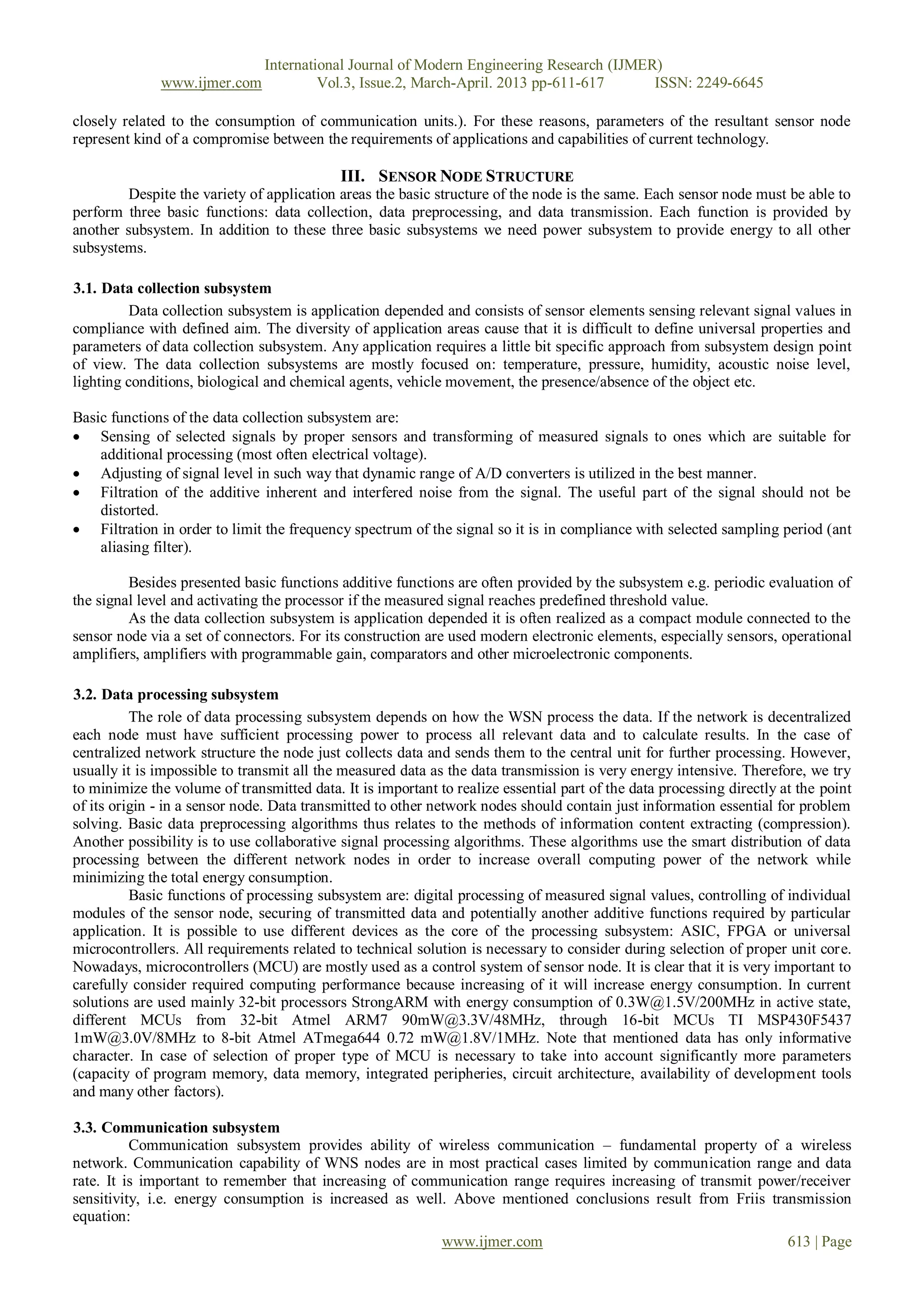 International Journal of Modern Engineering Research (IJMER)
              www.ijmer.com              Vol.3, Issue.2, March-April. 2013 pp-611-617      ISSN: 2249-6645

closely related to the consumption of communication units.). For these reasons, parameters of the resultant sensor node
represent kind of a compromise between the requirements of applications and capabilities of current technology.

                                            III. SENSOR NODE STRUCTURE
         Despite the variety of application areas the basic structure of the node is the same. Each sensor node must be able to
perform three basic functions: data collection, data preprocessing, and data transmission. Each function is provided by
another subsystem. In addition to these three basic subsystems we need power subsystem to provide energy to all other
subsystems.

3.1. Data collection subsystem
          Data collection subsystem is application depended and consists of sensor elements sensing relevant signal values in
compliance with defined aim. The diversity of application areas cause that it is difficult to define universal properties and
parameters of data collection subsystem. Any application requires a little bit specific approach from subsystem design point
of view. The data collection subsystems are mostly focused on: temperature, pressure, humidity, acoustic noise level,
lighting conditions, biological and chemical agents, vehicle movement, the presence/absence of the object etc.

Basic functions of the data collection subsystem are:
 Sensing of selected signals by proper sensors and transforming of measured signals to ones which are suitable for
    additional processing (most often electrical voltage).
 Adjusting of signal level in such way that dynamic range of A/D converters is utilized in the best manner.
 Filtration of the additive inherent and interfered noise from the signal. The useful part of the signal should not be
    distorted.
 Filtration in order to limit the frequency spectrum of the signal so it is in compliance with selected sampling period (ant
    aliasing filter).

         Besides presented basic functions additive functions are often provided by the subsystem e.g. periodic evaluation of
the signal level and activating the processor if the measured signal reaches predefined threshold value.
         As the data collection subsystem is application depended it is often realized as a compact module connected to the
sensor node via a set of connectors. For its construction are used modern electronic elements, especially sensors, operational
amplifiers, amplifiers with programmable gain, comparators and other microelectronic components.

3.2. Data processing subsystem
          The role of data processing subsystem depends on how the WSN process the data. If the network is decentralized
each node must have sufficient processing power to process all relevant data and to calculate results. In the case of
centralized network structure the node just collects data and sends them to the central unit for further processing. However,
usually it is impossible to transmit all the measured data as the data transmission is very energy intensive. Therefore, we try
to minimize the volume of transmitted data. It is important to realize essential part of the data processing directly at the point
of its origin - in a sensor node. Data transmitted to other network nodes should contain just information essential for problem
solving. Basic data preprocessing algorithms thus relates to the methods of information content extracting (compression).
Another possibility is to use collaborative signal processing algorithms. These algorithms use the smart distribution of data
processing between the different network nodes in order to increase overall computing power of the network while
minimizing the total energy consumption.
          Basic functions of processing subsystem are: digital processing of measured signal values, controlling of individual
modules of the sensor node, securing of transmitted data and potentially another additive functions required by particular
application. It is possible to use different devices as the core of the processing subsystem: ASIC, FPGA or universal
microcontrollers. All requirements related to technical solution is necessary to consider during selection of proper unit core.
Nowadays, microcontrollers (MCU) are mostly used as a control system of sensor node. It is clear that it is very important to
carefully consider required computing performance because increasing of it will increase energy consumption. In current
solutions are used mainly 32-bit processors StrongARM with energy consumption of 0.3W@1.5V/200MHz in active state,
different MCUs from 32-bit Atmel ARM7 90mW@3.3V/48MHz, through 16-bit MCUs TI MSP430F5437
1mW@3.0V/8MHz to 8-bit Atmel ATmega644 0.72 mW@1.8V/1MHz. Note that mentioned data has only informative
character. In case of selection of proper type of MCU is necessary to take into account significantly more parameters
(capacity of program memory, data memory, integrated peripheries, circuit architecture, availability of development tools
and many other factors).

3.3. Communication subsystem
          Communication subsystem provides ability of wireless communication – fundamental property of a wireless
network. Communication capability of WNS nodes are in most practical cases limited by communication range and data
rate. It is important to remember that increasing of communication range requires increasing of transmit power/receiver
sensitivity, i.e. energy consumption is increased as well. Above mentioned conclusions result from Friis transmission
equation:
                                                             www.ijmer.com                                             613 | Page
 
