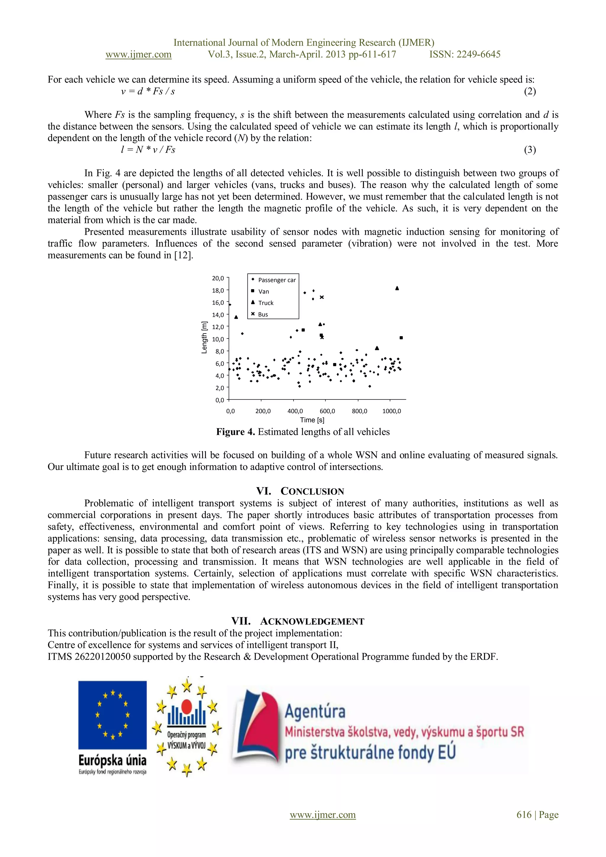 International Journal of Modern Engineering Research (IJMER)
              www.ijmer.com             Vol.3, Issue.2, March-April. 2013 pp-611-617      ISSN: 2249-6645

For each vehicle we can determine its speed. Assuming a uniform speed of the vehicle, the relation for vehicle speed is:
                 v = d * Fs / s                                                                                      (2)

         Where Fs is the sampling frequency, s is the shift between the measurements calculated using correlation and d is
the distance between the sensors. Using the calculated speed of vehicle we can estimate its length l, which is proportionally
dependent on the length of the vehicle record (N) by the relation:
                 l = N * v / Fs                                                                                     (3)

          In Fig. 4 are depicted the lengths of all detected vehicles. It is well possible to distinguish between two groups of
vehicles: smaller (personal) and larger vehicles (vans, trucks and buses). The reason why the calculated length of some
passenger cars is unusually large has not yet been determined. However, we must remember that the calculated length is not
the length of the vehicle but rather the length the magnetic profile of the vehicle. As such, it is very dependent on the
material from which is the car made.
          Presented measurements illustrate usability of sensor nodes with magnetic induction sensing for monitoring of
traffic flow parameters. Influences of the second sensed parameter (vibration) were not involved in the test. More
measurements can be found in [12].

                                                   20,0         Passenger car
                                                   18,0          Van
                                                   16,0          Truck
                                                   14,0         Bus
                                      Length [m]




                                                   12,0
                                                   10,0
                                                    8,0
                                                    6,0
                                                    4,0
                                                    2,0
                                                    0,0
                                                          0,0   200,0     400,0     600,0   800,0   1000,0
                                                                              Time [s]
                                                    Figure 4. Estimated lengths of all vehicles

         Future research activities will be focused on building of a whole WSN and online evaluating of measured signals.
Our ultimate goal is to get enough information to adaptive control of intersections.

                                                                VI. CONCLUSION
          Problematic of intelligent transport systems is subject of interest of many authorities, institutions as well as
commercial corporations in present days. The paper shortly introduces basic attributes of transportation processes from
safety, effectiveness, environmental and comfort point of views. Referring to key technologies using in transportation
applications: sensing, data processing, data transmission etc., problematic of wireless sensor networks is presented in the
paper as well. It is possible to state that both of research areas (ITS and WSN) are using principally comparable technologies
for data collection, processing and transmission. It means that WSN technologies are well applicable in the field of
intelligent transportation systems. Certainly, selection of applications must correlate with specific WSN characteristics.
Finally, it is possible to state that implementation of wireless autonomous devices in the field of intelligent transportation
systems has very good perspective.

                                                           VII. ACKNOWLEDGEMENT
This contribution/publication is the result of the project implementation:
Centre of excellence for systems and services of intelligent transport II,
ITMS 26220120050 supported by the Research & Development Operational Programme funded by the ERDF.




                                                                          www.ijmer.com                             616 | Page
 