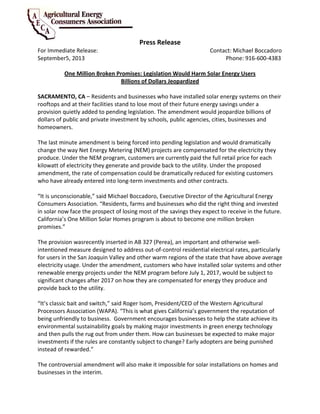 Press Release
For Immediate Release: Contact: Michael Boccadoro
September5, 2013 Phone: 916-600-4383
One Million Broken Promises: Legislation Would Harm Solar Energy Users
Billions of Dollars Jeopardized
SACRAMENTO, CA – Residents and businesses who have installed solar energy systems on their
rooftops and at their facilities stand to lose most of their future energy savings under a
provision quietly added to pending legislation. The amendment would jeopardize billions of
dollars of public and private investment by schools, public agencies, cities, businesses and
homeowners.
The last minute amendment is being forced into pending legislation and would dramatically
change the way Net Energy Metering (NEM) projects are compensated for the electricity they
produce. Under the NEM program, customers are currently paid the full retail price for each
kilowatt of electricity they generate and provide back to the utility. Under the proposed
amendment, the rate of compensation could be dramatically reduced for existing customers
who have already entered into long-term investments and other contracts.
“It is unconscionable,” said Michael Boccadoro, Executive Director of the Agricultural Energy
Consumers Association. “Residents, farms and businesses who did the right thing and invested
in solar now face the prospect of losing most of the savings they expect to receive in the future.
California’s One Million Solar Homes program is about to become one million broken
promises.”
The provision wasrecently inserted in AB 327 (Perea), an important and otherwise well-
intentioned measure designed to address out-of-control residential electrical rates, particularly
for users in the San Joaquin Valley and other warm regions of the state that have above average
electricity usage. Under the amendment, customers who have installed solar systems and other
renewable energy projects under the NEM program before July 1, 2017, would be subject to
significant changes after 2017 on how they are compensated for energy they produce and
provide back to the utility.
“It’s classic bait and switch,” said Roger Isom, President/CEO of the Western Agricultural
Processors Association (WAPA). “This is what gives California’s government the reputation of
being unfriendly to business. Government encourages businesses to help the state achieve its
environmental sustainability goals by making major investments in green energy technology
and then pulls the rug out from under them. How can businesses be expected to make major
investments if the rules are constantly subject to change? Early adopters are being punished
instead of rewarded.”
The controversial amendment will also make it impossible for solar installations on homes and
businesses in the interim.
 