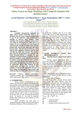 As’ad Munawir, Sri Murni Dewi, Agoes Soehardjono, MD, Yulvi Zaika / International Journal
of Engineering Research and Applications (IJERA) ISSN: 2248-9622 www.ijera.com
Vol. 3, Issue 3, May-Jun 2013, pp.150-154
150 | P a g e
Safety Factor on Slope Modeling with Composite Bamboo Pile
Reinforcement
As’ad Munawir*, Sri Murni Dewi**, Agoes Soehardjono, MD***, Yulvi
Zaika****
*(Civil Engineering, Brawijaya University, Malang, Indonesia)
**(Civil Engineering, Brawijaya University, Malang, Indonesia)
***(Civil Engineering, Brawijaya University, Malang, Indonesia)
****(Civil Engineering, Brawijaya University, Malang, Indonesia)
ABSTRAC
Landslide phenomenon especially on
slopes always become interesting issues to be
discussed. Last few years, composite bamboo pile
is one of the innovative slope reinforcement
methods to increase slope stability. Slope
modeling with composite bamboo reinforcement
was using an experiment box with 1,50 m as
length; 1,0 m as width and 1,0 m as height. It
used sand soil with fine gradation and composite
bamboo pile with various diameters and space
between piles. The load has modeled as a strip
footing with continuous increases load by load
cell until the limit load reached. The problem
that occurred in laboratory has analysed with
Finite Element Method. It changed 3D slope
modeling to be 2D modeling. Composite bamboo
pile has choosen as a new utilization innovation
of bamboo to be pile reinforced and a positive
value to optimize bamboo local material to be a
steel reinforced replacement material. The result
of experiment shown that utilizing of pile
reinforcement on slope has increased slope
stability. It shown with significally increase of
safety factor, bearing capacity improvement and
maximum limit load that able to reached on slope.
Keyword - Bearing capacity improvement,
Composite bamboo pile, Finite element method,
Slope reinforcement, Slope stability
1. INTRODUTION
When a shallow footing placed on slope
surface, not only bearing capacity of footing but also
slope stability will be significally decreased, depend
on location of the footing to slope inclination. For
solve that problem, it is used a reinforced system
with install the composite bamboo pile. The method
to install pile at the top of slope has a function as a
resistant element and at once to resist all lateral
forces that work. It work with reduced that lateral
forces by transfer of the force to composite
bamboo pile reinforcement that installed on some
distance at slope.
Some researches has been done to
researched the slope stability with pile reinforcement
(De Beer and Wallays, 1970; Ito and Matsui, 1975;
Ito et al, 1981; Viggiani, 1981; Ito et al, 1982;
Poulos, 1995; Lee et al, 1995; Hong da Han, 1996;
Chen et al, 1997; Hassiotis et al, 1997; Ausilio et al,
2001; Hull and Poulos, 1999; Cai and Ugai, 2000;
Won et al, 2005; Eng Chew Ang, 2005; Lee and
Wang , 2006; Wei and Cheng , 2009). One of the
most important things on evaluating slope stability
with pile reinforcement is limit soil pressure which
mobilized on pile-soil interface. There are two
system analysis on slope stability with pile
reinforcement, which are pile stability and slope
stability
2. SLOPE STABILITY WITH PILE
REINFORCEMENT
2.1 Bearing Capacity Improvement Analysis
(BCI)
Bearing capacity improvement factor is
factor that explain the differences of limit load
before and after pile reinforcement. The increasing
of BCI values shows the increasing of slope stability
as seen on greater limit load. BCI values can be
wrote as equation 1:
BCIu=
𝑞 𝑢 (𝑅)
𝑞 𝑢
(1)
Where :
qu(R) = ultimit bearing capacity with reinforcement
qu = ultimit bearing capacity without
reinforcement
2.2 Slope Stability Analysis
The result from earlier research showed global
safety factor for slope stability with pile
reinforcement estimated from limit equilibrium or
finite element method. Duncan (1990) explained,
slope stability with pile reinforcement can adopted
from same method for slope stability without
reinforcement. Ito et al (1979) suggested, slope
stability with pile reinforcement analysis to resist
shear moment. Safety factor of slope stability with
reinforcement can be wrote as equation 2:
FSlereng=
𝑀 𝑟
𝑀 𝑑
=
𝑀 𝑟𝑠 +𝑀 𝑟𝑝
𝑀 𝑑
(2)
Where :
Mr = resistance momen
Md = driving momen
Mrs = resistance momen along critical circle
 