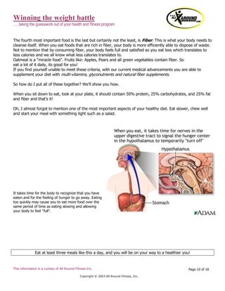 Winning the weight battle
…. taking the guesswork out of your health and fitness program
This information is a curtsey of All Around Fitness Inc.
Copyright © 2003 All Around Fitness, Inc.
Page 10 of 18
The fourth most important food is the last but certainly not the least, is Fiber. This is what your body needs to
cleanse itself. When you eat foods that are rich in fiber, your body is more efficiently able to dispose of waste.
Not to mention that by consuming fiber, your body feels full and satisfied so you eat less which translates to
less calories and we all know what less calories translates to.
Oatmeal is a “miracle food”. Fruits like: Apples, Pears and all green vegetables contain fiber. So
eat a lot of it daily, its good for you!
If you find yourself unable to meet these criteria, with our current medical advancements you are able to
supplement your diet with multi-vitamins, glyconutrients and natural fiber supplements.
So how do I put all of these together? We'll show you how.
When you sit down to eat, look at your plate, it should contain 50% protein, 25% carbohydrates, and 25% fat
and fiber and that’s it!
Oh, I almost forgot to mention one of the most important aspects of your healthy diet. Eat slower, chew well
and start your meal with something light such as a salad.
It takes time for the body to recognize that you have
eaten and for the feeling of hunger to go away. Eating
too quickly may cause you to eat more food over the
same period of time as eating slowing and allowing
your body to feel "full".
Eat at least three meals like this a day, and you will be on your way to a healthier you!
 