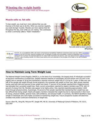 Winning the weight battle
…. taking the guesswork out of your health and fitness program
This information is a curtsey of All Around Fitness Inc.
Copyright © 2003 All Around Fitness, Inc.
Page 11 of 18
Muscle cells vs. fat cells
To lose weight, you must burn more calories than you eat.
Exercise is the best way to do this. When you exercise regularly,
you build stronger muscles. Muscles use more calories than fat
throughout the day, even while you are resting. This contributes
to what is commonly called a "faster metabolism."
How to Maintain Long Term Weight Loss
The National Weight Control Registry (NWCR) is, to the best of our knowledge, the largest study of individuals successful
at long-term maintenance of weight loss. Despite extensive histories of overweight, the 629 women and 155 men in the
registry lost an average of 30 kg and maintained a required minimum weight loss of 13.6 kg for 5 years. A little over one-
half of the sample lost weight through formal programs; the remainder lost weight on their own. Both groups reported
having used both diet and exercise to lose weight and nearly 77 percent of the sample reported that a triggering event
had preceded their successful weight loss. Mean current consumption reported by registry members was 5778, with 24
percent of energy from fat, Members also appear to be highly active: they reported expending approximately 11830
kJ/wk through physical activity. Surprisingly, 42 percent of the sample reported that maintaining their weight loss was
less difficult than losing weight. Nearly all registry members indicated that weight loss led to improvements in their level
of energy, physical mobility, general mood, self-confidence, and physical health. In summary, the NWCR identified a large
sample of individuals who were highly successful at maintaining weight loss. Future prospective studies will determine
variables that predict continued maintenance of weight loss.
Source: Klem ML, Wing RR, McGuire MT, Seagle HM, Hill JO. University of Pittsburgh School of Medicine, PA 15213,
USA.1997
A.D.A.M., Inc. is accredited by URAC, also known as the American Accreditation HealthCare Commission (www.urac.org). URAC's accreditation
program is the first of its kind, requiring compliance with 53 standards of quality and accountability, verified by independent audit. A.D.A.M. is
among the first to achieve this important distinction for online health information and services. Learn more about A.D.A.M.'s editorial reviewers.
A.D.A.M. is also a founding member of Hi-Ethics (www.hiethics.com) and subscribes to the principles of the Health on the Net Foundation
(www.hon.ch).
 