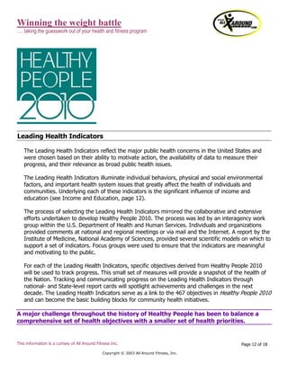 Winning the weight battle
…. taking the guesswork out of your health and fitness program
This information is a curtsey of All Around Fitness Inc.
Copyright © 2003 All Around Fitness, Inc.
Page 12 of 18
Leading Health Indicators
The Leading Health Indicators reflect the major public health concerns in the United States and
were chosen based on their ability to motivate action, the availability of data to measure their
progress, and their relevance as broad public health issues.
The Leading Health Indicators illuminate individual behaviors, physical and social environmental
factors, and important health system issues that greatly affect the health of individuals and
communities. Underlying each of these indicators is the significant influence of income and
education (see Income and Education, page 12).
The process of selecting the Leading Health Indicators mirrored the collaborative and extensive
efforts undertaken to develop Healthy People 2010. The process was led by an interagency work
group within the U.S. Department of Health and Human Services. Individuals and organizations
provided comments at national and regional meetings or via mail and the Internet. A report by the
Institute of Medicine, National Academy of Sciences, provided several scientific models on which to
support a set of indicators. Focus groups were used to ensure that the indicators are meaningful
and motivating to the public.
For each of the Leading Health Indicators, specific objectives derived from Healthy People 2010
will be used to track progress. This small set of measures will provide a snapshot of the health of
the Nation. Tracking and communicating progress on the Leading Health Indicators through
national- and State-level report cards will spotlight achievements and challenges in the next
decade. The Leading Health Indicators serve as a link to the 467 objectives in Healthy People 2010
and can become the basic building blocks for community health initiatives.
A major challenge throughout the history of Healthy People has been to balance a
comprehensive set of health objectives with a smaller set of health priorities.
 