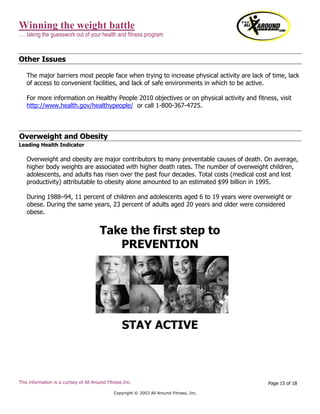 Winning the weight battle
…. taking the guesswork out of your health and fitness program
This information is a curtsey of All Around Fitness Inc.
Copyright © 2003 All Around Fitness, Inc.
Page 15 of 18
Other Issues
The major barriers most people face when trying to increase physical activity are lack of time, lack
of access to convenient facilities, and lack of safe environments in which to be active.
For more information on Healthy People 2010 objectives or on physical activity and fitness, visit
http://www.health.gov/healthypeople/ or call 1-800-367-4725.
Overweight and Obesity
Leading Health Indicator
Overweight and obesity are major contributors to many preventable causes of death. On average,
higher body weights are associated with higher death rates. The number of overweight children,
adolescents, and adults has risen over the past four decades. Total costs (medical cost and lost
productivity) attributable to obesity alone amounted to an estimated $99 billion in 1995.
During 1988–94, 11 percent of children and adolescents aged 6 to 19 years were overweight or
obese. During the same years, 23 percent of adults aged 20 years and older were considered
obese.
Take the first step to
PREVENTION
STAY ACTIVE
 