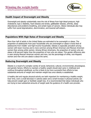 Winning the weight battle
…. taking the guesswork out of your health and fitness program
This information is a curtsey of All Around Fitness Inc.
Copyright © 2003 All Around Fitness, Inc.
Page 17 of 18
Health Impact of Overweight and Obesity
Overweight and obesity substantially raise the risk of illness from high blood pressure, high
cholesterol, type 2 diabetes, heart disease and stroke, gallbladder disease, arthritis, sleep
disturbances and problems breathing, and certain types of cancers. Obese individuals also may
suffer from social stigmatization, discrimination, and lowered self-esteem.
Populations With High Rates of Overweight and Obesity
More than half of adults in the United States are estimated to be overweight or obese. The
proportion of adolescents from poor households who are overweight or obese is twice that of
adolescents from middle- and high-income households. Obesity is especially prevalent among
women with lower incomes and is more common among African American and Mexican American
women than among white women. Among African Americans, the proportion of women who are
obese is 80 percent higher than the proportion of men who are obese. This gender difference also
is seen among Mexican American women and men, but the percentage of white, non-Hispanic
women and men who are obese is about the same.
Reducing Overweight and Obesity
Obesity is a result of a complex variety of social, behavioral, cultural, environmental, physiological,
and genetic factors. Efforts to maintain a healthy weight should start early in childhood and
continue throughout adulthood, as this is likely to be more successful than efforts to lose
substantial amounts of weight and maintain weight loss once obesity is established.
A healthy diet and regular physical activity are both important for maintaining a healthy weight.
Over time, even a small decrease in calories eaten and a small increase in physical activity can
help prevent weight gain or facilitate weight loss. It is recommended that obese individuals who
are trying to lose substantial amounts of weight seek the guidance of a health care provider.
 