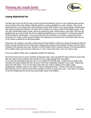 Winning the weight battle
…. taking the guesswork out of your health and fitness program
This information is a curtsey of All Around Fitness Inc.
Copyright © 2003 All Around Fitness, Inc.
Page 2 of 18
Losing Abdominal Fat
The best way to burn fat off your abs is not to do more ab workouts, but to do more cardiovascular exercise,
such as riding a bike, stair climber, elliptical machine or using a treadmill or a rower machine. They are all
great fat burners, your target heart rate should be at about 70% to 85% of your age predicted maximal heart
rate (220-your age) and maintain it for about 30-45 minutes 5 to 6 days a week for the fastest results. Train
your abs muscles about twice a week, just as you would any other muscle group in your body. Once you are
satisfied with your level of body fat and your abdominal definition you can cut back to 3-4 days per week for
20-30 minutes for maintenance. If you do not have the time maintain a 5 to 6 days a week work out just
remember 3 to 4 days a week is just as effective. By reducing your workout time, it just takes longer for you
to see results so please do not get discouraged.
Seeing your ab muscles or any other muscle group for that matters is strictly the results of having low body fat
levels. You get low body fat from proper diet, cardiovascular exercise, and resistance training, not from doing
hundreds of ab exercises every day. Nutrition is half the battle when it comes to fat loss. It is recommended to
eat 6 smaller meals a day and eat a meal every 2 1/2 to 3 hours and never, ever, ever miss a meal.
If you are unable to follow such a suggestion consider the following:
We all know how much we serve ourselves during each meal. Serve yourself the same amount as usual, then
split your plate into four sections and only eat ¾ of your plate (do not finish your plate).
If you must eat something sweet only eat ¼ of it instead of the whole thing. Sweets such as candy, cake,
chocolate are empty calories and they will store in the most undesirable locations in your body. Please stay
away from soft drinks. If you do not enjoy water with your meal try adding a bit of apple, grape,
pomegranate, raspberry juice to your water in order to change the taste. At first it may seem too watered
down because you are used to consuming in average of 150 lbs of sugar every year. Your body is not going
to like the changes but you will once you look better, leaner and healthier.
 