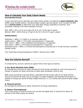 Winning the weight battle
…. taking the guesswork out of your health and fitness program
This information is a curtsey of All Around Fitness Inc.
Copyright © 2003 All Around Fitness, Inc.
Page 4 of 18
How to Calculate Your Daily Calorie Needs
Harris-Benedict Formula
A more accurate way to calculate your daily calorie needs is to determine basal metabolic rate
(BMR) using multiple factors, including height, weight, age and gender, then multiply the BMR
by an activity factor to determine your total daily energy expenditure (calories). One
calculation method is the Harris Benedict formula.
Men: BMR = 66+ (13.7x wt in kg)+(5x ht in cm) -(6.8x age in years)
Women: BMR = 655+(9.6x wt in kg)+(1.8x ht in cm)-(4.7x age in years)
Activity Factors:
Sedentary = BMR x 1.2 (little or no exercise, desk job)
Lightly active = BMR x 1.375 (light exercise/sports 1-3 days/wk)
Mod. active = BMR x 1.55 (moderate exercise/sports 3-5 days/wk)
Very active = BMR x 1.725 (hard exercise/sports 6-7 days/wk)
Extremely active = BMR x 1.9 (hard exercise/sports & physical job or 2x day training, marathon,
football camp)
Your Total Daily Energy Expenditure (TDEE)= Activity level x BMR
How Are Calories Burned?
In simple terms, we burn calories to support three main types of activity.
A. Our Basal Metabolic Rate (BMR)
On average this accounts for about 60 percent of all energy expenditure, and is the amount of
energy or calories our body consumes on basic body processes, while at rest.
BMR varies according to several factors, especially the fat-muscle ratio of our body and the
amount of exercise we take, but on average, our basal metabolic rate typically burns about 11
calories of energy per pound of body weight (women), or 12.2 calories per pound of body weight
(men).
B. Physical Activity
On average this accounts for about 30 percent of energy expenditure.
C. Dietary Thermogenesis
This is the energy or calories we burn as we eat and digest food. It accounts for about 10
percent of the total energy we expend.
 