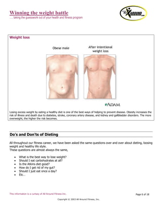 Winning the weight battle
…. taking the guesswork out of your health and fitness program
This information is a curtsey of All Around Fitness Inc.
Copyright © 2003 All Around Fitness, Inc.
Page 6 of 18
Weight loss
Losing excess weight by eating a healthy diet is one of the best ways of helping to prevent disease. Obesity increases the
risk of illness and death due to diabetes, stroke, coronary artery disease, and kidney and gallbladder disorders. The more
overweight, the higher the risk becomes.
Do's and Don'ts of Dieting
All throughout our fitness career, we have been asked the same questions over and over about dieting, loosing
weight and healthy life style.
These questions are almost always the same,
 What is the best way to lose weight?
 Should I eat carbohydrates at all?
 Is the Atkins diet good?
 How do I get rid of my gut?
 Should I just eat once a day?
 Etc…
 