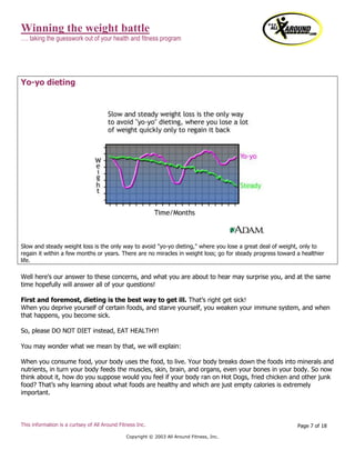 Winning the weight battle
…. taking the guesswork out of your health and fitness program
This information is a curtsey of All Around Fitness Inc.
Copyright © 2003 All Around Fitness, Inc.
Page 7 of 18
Yo-yo dieting
Slow and steady weight loss is the only way to avoid "yo-yo dieting," where you lose a great deal of weight, only to
regain it within a few months or years. There are no miracles in weight loss; go for steady progress toward a healthier
life.
Well here’s our answer to these concerns, and what you are about to hear may surprise you, and at the same
time hopefully will answer all of your questions!
First and foremost, dieting is the best way to get ill. That’s right get sick!
When you deprive yourself of certain foods, and starve yourself, you weaken your immune system, and when
that happens, you become sick.
So, please DO NOT DIET instead, EAT HEALTHY!
You may wonder what we mean by that, we will explain:
When you consume food, your body uses the food, to live. Your body breaks down the foods into minerals and
nutrients, in turn your body feeds the muscles, skin, brain, and organs, even your bones in your body. So now
think about it, how do you suppose would you feel if your body ran on Hot Dogs, fried chicken and other junk
food? That’s why learning about what foods are healthy and which are just empty calories is extremely
important.
 