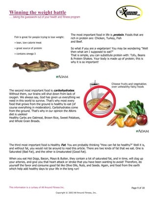 Winning the weight battle
…. taking the guesswork out of your health and fitness program
This information is a curtsey of All Around Fitness Inc.
Copyright © 2003 All Around Fitness, Inc.
Page 9 of 18
The most important food in life is protein. Foods that are
rich in protein are: Chicken, Turkey, Fish
and Beef.
So what if you are a vegetarian! You may be wondering "Well
then what am I supposed to eat?"
That is simple, you can substitute protein with: Tofu, Beans
& Protein Shakes. Your body is made up of protein; this is
why it is so important!
The second most important food is carbohydrates.
Without them, our brains will shut down from lack of
oxygen. We always say, God has given us everything we
need in this world to survive. That’s why most every
food that grows from the ground is healthy to eat (of
course everything in moderation). Carbohydrates come
from the ground. That’s why in our opinion the Atkins
diet is useless!
Healthy Carbs are Oatmeal, Brown Rice, Sweet Potatoes,
and Whole Grain Breads.
The third most important food is Healthy Fat. You are probably thinking "How can fat be healthy?" Well it is,
and without fat, you would not be around to read this article. There are two kinds of fat that we eat. One is
Saturated (Bad Fat), and the other is Unsaturated (Good Fat).
When you eat Hot Dogs, Bacon, Mayo & Butter, they contain a lot of saturated fat, and in time, will clog up
your arteries, and give you that heart attack or stroke that you have been wanting to avoid! Therefore, do
yourself the favor and consume good fat like Olive Oils, Nuts, and Seeds. Again, and food from the earth
which help add healthy days to your life in the long run!
 