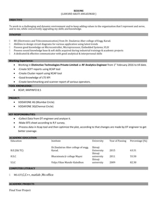 RESUME
(LAWAND ARATI ANILKUMAR )
OBJECTIVE
To work in a challenging and dynamic environment and to keep adding values to the organization that I represent and serve,
and to me, while concurrently upgrading my skills and knowledge.
SYNOPSIS
 BE (Electronics and Telecommunication) from Dr. Daulatrao Aher college of Engg, Karad.
 Abilities to design circuit diagrams for various application using latest trends
 Possess good knowledge on Microcontroller, Microprocessor, Embedded Systems, VLSI
 Possess sound knowledge base & soft skills acquired during industrial trainings & academic projects
 A dedicated & effective communicator with good analytical & interpersonal skills
Working Experience:
• Working in Distinctive Technologies Private Limited as RF Analytics Engineer from 1st
February 2016 to till date.
• -Create SCFT reports using XCAP tool
• -Create Cluster report using XCAP tool
• -Good knowledge of LTE KPI
• -Create benchmarking and scanner report of various operators.
TOOL KNOWLEDGE:
• XCAP, MAPINFO 8.5
PROJECT:
• VODAFONE 4G (Mumbai Circle)
• VODAFONE 3G(Chennai Circle)
KEY RESPONSIBILITIES:
• -Collect Data from DT engineer and analyze it.
• -Make BTS sheet according to R.F survey.
• -Process data in Xcap tool and then optimize the plot, according to that changes are made by DT engineer to get
better coverage.
ACADEMIC EDUCATION
Education Institute University Year of Passing Percentage (%)
B.E (E& TC)
Dr.Daulatrao Aher college of engg.
Karad.
Shivaji
University 2015 63.31
H.S.C Bharatmata Jr college Mayni
Shivaji
university 2011 55.50
S.S.C Vidya Vikas Mandir Kaledhon
Shivaji
university 2009 82.30
COMPUTER LITERACY
 MS-CIT,C,C++, matlab ,Ms office
ACADEMIC PROJECTS
Final Year Project
 